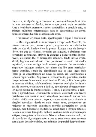Francisco Cândido Xavier - No Mundo Maior - pelo Espírito André Luiz   105




enciais; e, se alguém agiu contra a Lei, ver-se-á dentro de si mes-
mo em processo retificador, tanto tempo quanto seja necessário.
Ante a realidade, portanto, somos compelidos a concluir que, se
existem múltiplas enfermidades para as desarmonias do corpo,
outras inúmeras há para os desvios da alma.
     O instrutor fez pausa curta, apontou para o rapaz e continuou:
     – Mas, regressando às informações a respeito de Marcelo, ca-
be-me dizer-te que, pouco a pouco, esgotou ele as substâncias
mais pesadas do fundo cálice de provas. Longos anos de desequi-
líbrio, em que as vítimas, tornadas em algozes, o abalaram com
tremendas convulsões, através de choques e padecimentos inenar-
ráveis, clarearam-lhe os horizontes internos, tendo nosso irmão,
afinal, logrado entender-se com prestimoso e sábio orientador
espiritual, a quem se liga desde remoto passado. Foi socorrido e
amparado. Indagou, ansioso, por almas que lhe eram particular-
mente queridas, sendo-lhe cientificado que os seus laços mais
fortes já se encontravam de novo na carne, em testemunhos e
labores dignificantes. Suplicou a reencarnação, prometeu aceitar
compromissos de concurso espiritual na Crosta, a fim de resgatar
os enormes débitos, colaborando no bem e na evolução dos inimi-
gos de outrora, e conseguiu a dádiva, apoiado por abnegado men-
tor que o estima de muitos séculos. Tornou à esfera carnal e reini-
ciou o aprendizado. Ultimamente renasceu estreitado em braços
carinhosos, aos quais se sente vinculado no curso de várias exis-
tências vividas em comum. Agora, sinceramente aproveitando as
bênçãos recebidas, desde os mais tenros anos, preocupa-se em
reajustar as preciosas qualidades morais: caracteriza-se, desde
menino, pela bondade e obediência, docilidade e ternura naturais.
Passou a infância tranqüilo, embora continuamente espreitado por
antigos perseguidores invisíveis. Não se achava a eles atraído, em
virtude do serviço regenerador a que se submetera; mas ao topar
com algum dos adversários, nos minutos de parcial desprendimen-
 