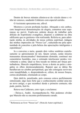 Francisco Cândido Xavier - No Mundo Maior - pelo Espírito André Luiz   107




     Dentro de breves minutos afastava-se do veículo denso e vi-
nha ter conosco, saudando Calderaro com especial carinho.
     O Assistente apresentou-me, afável.
     Mostrava o jovem profunda lucidez. Abraçado a nós ambos,
com inequívocas demonstrações de alegria, comentou suas espe-
ranças no porvir. Expôs-nos ardente desejo de trabalhar pela
difusão do Espiritismo evangélico, disposto a colaborar na obra
edificante que os genitores vêm realizando. Referiu-se, para admi-
ração minha, às atividades de nossa colônia espiritual, indagou
das minhas impressões de “Nosso Lar”, seduzindo-me pela opor-
tunidade de conceitos e pela beleza das apreciações inteligentes e
espontâneas1.
     Ia a conversa a meio, quando dois vultos sombrios cautelo-
samente se aproximaram de nós. Quem seriam, senão míseros
transeuntes desencarnados? Inteiramente distraído, continuei nos
comentários humildes, mas o estimado interlocutor perdeu visi-
velmente a calma. Qual se fora tocado no íntimo por forças per-
turbadoras, Marcelo empalideceu, levou a destra ao peito e arre-
galou os olhos desmesuradamente. Reparei que as idéias lhe
baralhavam no cérebro perispiritual, que não conseguia ouvir-nos
com tranqüilidade, e, desprendendo-se, célere, de nossos braços,
correu desabalado, retomando ao corpo.
     Quis detê-lo, penalizado, pois conosco estava perfeitamente
sintonizado; algo mais forte que o conhecimento cordial unia-me
ao novo amigo, o que reconheci desde o primeiro contacto; não
pude, porém, fazê-lo.
     Reteve-me Calderaro, com vigor, e exclamou:
     – Deixa-o, André. Acompanhemo-lo. Não podemos olvidar
que Marcelo não se encontra perfeitamente curado.

1
    Referencia ao livro “Nosso Lar”. (Nota do Autor espiritual.)
 