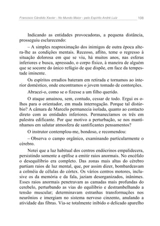 Francisco Cândido Xavier - No Mundo Maior - pelo Espírito André Luiz   108




     Indicando as entidades provocadoras, a pequena distância,
prosseguiu esclarecendo:
     – A simples reaproximação dos inimigos de outra época alte-
ra-lhe as condições mentais. Receoso, aflito, teme o regresso à
situação dolorosa em que se viu, há muitos anos, nas esferas
inferiores e busca, apressado, o corpo físico, à maneira de alguém
que se socorre do único refúgio de que dispõe, em face da tempes-
tade iminente.
     Os espíritos erradios bateram em retirada e tornamos ao inte-
rior doméstico, onde encontramos o jovem tomado de contorções.
     Abracei-o, como se o fizesse a um filho querido.
     O ataque amainou, sem, contudo, cessar de todo. Ergui os o-
lhos para o orientador, em muda interrogação. Porque tal distúr-
bio? A câmara de Marcelo permanecia isolada, quanto ao contacto
direto com as entidades inferiores. Permanecíamos os três em
palestra edificante. Por que motivo a perturbação, se nos mantí-
nhamos em salutar atmosfera de santificantes pensamentos?
     O instrutor contemplou-me, bondoso, e recomendou:
     – Observa o campo orgânico, examinando particularmente o
cérebro.
     Notei que a luz habitual dos centros endócrinos empalidecera,
persistindo somente a epífise a emitir raios anormais. No encéfalo
o desequilíbrio era completo. Das zonas mais altas do cérebro
partiam raios de luz mental, que, por assim dizer, bombardeavam
a colméia de células do córtex. Os vários centros motores, inclu-
sive os da memória e da fala, jaziam desorganizados, inânimes.
Esses raios anormais penetravam as camadas mais profundas do
cerebelo, perturbando as vias do equilíbrio e destrambelhando a
tensão muscular; determinavam estranhas transformações nos
neurônios e imergiam no sistema nervoso cinzento, anulando a
atividade das fibras. Via-se totalmente inibido o delicado aparelho
 
