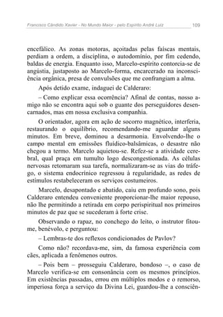 Francisco Cândido Xavier - No Mundo Maior - pelo Espírito André Luiz   109




encefálico. As zonas motoras, açoitadas pelas faíscas mentais,
perdiam a ordem, a disciplina, o autodomínio, por fim cedendo,
baldas de energia. Enquanto isso, Marcelo-espírito contorcia-se de
angústia, justaposto ao Marcelo-forma, encarcerado na inconsci-
ência orgânica, presa de convulsões que me confrangiam a alma.
     Após detido exame, indaguei de Calderaro:
     – Como explicar essa ocorrência? Afinal de contas, nosso a-
migo não se encontra aqui sob o guante dos perseguidores desen-
carnados, mas em nossa exclusiva companhia.
     O orientador, agora em ação de socorro magnético, interferia,
restaurando o equilíbrio, recomendando-me aguardar alguns
minutos. Em breve, dominou a desarmonia. Envolvendo-lhe o
campo mental em emissões fluídico-balsâmicas, o desastre não
chegou a termo. Marcelo aquietou-se. Refez-se a atividade cere-
bral, qual praça em tumulto logo descongestionada. As células
nervosas retomaram sua tarefa, normalizaram-se as vias do tráfe-
go, o sistema endocrínico regressou à regularidade, as redes de
estímulos restabeleceram os serviços costumeiros.
     Marcelo, desapontado e abatido, caiu em profundo sono, pois
Calderaro entendeu conveniente proporcionar-lhe maior repouso,
não lhe permitindo a retirada em corpo perispiritual nos primeiros
minutos de paz que se sucederam à forte crise.
     Observando o rapaz, no conchego do leito, o instrutor fitou-
me, benévolo, e perguntou:
     – Lembras-te dos reflexos condicionados de Pavlov?
     Como não? recordava-me, sim, da famosa experiência com
cães, aplicada a fenômenos outros.
     – Pois bem – prosseguiu Calderaro, bondoso –, o caso de
Marcelo verifica-se em consonância com os mesmos princípios.
Em existências passadas, errou em múltiplos modos e o remorso,
imperiosa força a serviço da Divina Lei, guardou-lhe a consciên-
 