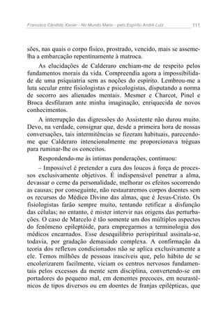 Francisco Cândido Xavier - No Mundo Maior - pelo Espírito André Luiz   111




sões, nas quais o corpo físico, prostrado, vencido, mais se asseme-
lha a embarcação repentinamente à matroca.
     As elucidações de Calderaro enchiam-me de respeito pelos
fundamentos morais da vida. Compreendia agora a impossibilida-
de de uma psiquiatria sem as noções do espírito. Lembrou-me a
luta secular entre fisiologistas e psicologistas, disputando a norma
de socorro aos alienados mentais. Mesmer e Charcot, Pinel e
Broca desfilaram ante minha imaginação, enriquecida de novos
conhecimentos.
     A interrupção das digressões do Assistente não durou muito.
Devo, na verdade, consignar que, desde a primeira hora de nossas
conversações, tais intermitências se fizeram habituais, parecendo-
me que Calderaro intencionalmente me proporcionava tréguas
para ruminar-lhe os conceitos.
     Respondendo-me às íntimas ponderações, continuou:
     – Impossível é pretender a cura dos loucos à força de proces-
sos exclusivamente objetivos. É indispensável penetrar a alma,
devassar o cerne da personalidade, melhorar os efeitos socorrendo
as causas; por conseguinte, não restauraremos corpos doentes sem
os recursos do Médico Divino das almas, que é Jesus-Cristo. Os
fisiologistas farão sempre muito, tentando retificar a disfunção
das células; no entanto, é mister intervir nas origens das perturba-
ções. O caso de Marcelo é tão somente um dos múltiplos aspectos
do fenômeno epileptóide, para empregarmos a terminologia dos
médicos encarnados. Esse desequilíbrio perispiritual assinala-se,
todavia, por gradação demasiado complexa. A confirmação da
teoria dos reflexos condicionados não se aplica exclusivamente a
ele. Temos milhões de pessoas irascíveis que, pelo hábito de se
encolerizarem facilmente, viciam os centros nervosos fundamen-
tais pelos excessos da mente sem disciplina, convertendo-se em
portadores do pequeno mal, em dementes precoces, em neurastê-
nicos de tipos diversos ou em doentes de franjas epilépticas, que
 
