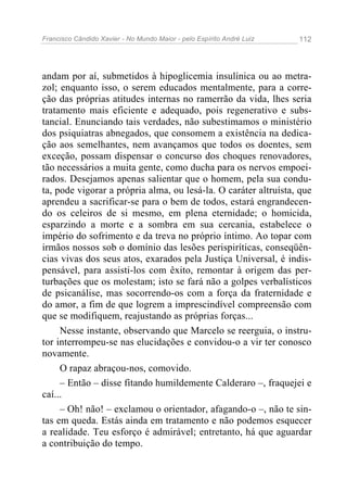 Francisco Cândido Xavier - No Mundo Maior - pelo Espírito André Luiz   112




andam por aí, submetidos à hipoglicemia insulínica ou ao metra-
zol; enquanto isso, o serem educados mentalmente, para a corre-
ção das próprias atitudes internas no ramerrão da vida, lhes seria
tratamento mais eficiente e adequado, pois regenerativo e subs-
tancial. Enunciando tais verdades, não subestimamos o ministério
dos psiquiatras abnegados, que consomem a existência na dedica-
ção aos semelhantes, nem avançamos que todos os doentes, sem
exceção, possam dispensar o concurso dos choques renovadores,
tão necessários a muita gente, como ducha para os nervos empoei-
rados. Desejamos apenas salientar que o homem, pela sua condu-
ta, pode vigorar a própria alma, ou lesá-la. O caráter altruísta, que
aprendeu a sacrificar-se para o bem de todos, estará engrandecen-
do os celeiros de si mesmo, em plena eternidade; o homicida,
esparzindo a morte e a sombra em sua cercania, estabelece o
império do sofrimento e da treva no próprio íntimo. Ao topar com
irmãos nossos sob o domínio das lesões perispiríticas, conseqüên-
cias vivas dos seus atos, exarados pela Justiça Universal, é indis-
pensável, para assisti-los com êxito, remontar à origem das per-
turbações que os molestam; isto se fará não a golpes verbalísticos
de psicanálise, mas socorrendo-os com a força da fraternidade e
do amor, a fim de que logrem a imprescindível compreensão com
que se modifiquem, reajustando as próprias forças...
     Nesse instante, observando que Marcelo se reerguia, o instru-
tor interrompeu-se nas elucidações e convidou-o a vir ter conosco
novamente.
     O rapaz abraçou-nos, comovido.
     – Então – disse fitando humildemente Calderaro –, fraquejei e
caí...
     – Oh! não! – exclamou o orientador, afagando-o –, não te sin-
tas em queda. Estás ainda em tratamento e não podemos esquecer
a realidade. Teu esforço é admirável; entretanto, há que aguardar
a contribuição do tempo.
 