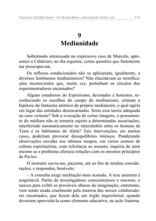 Francisco Cândido Xavier - No Mundo Maior - pelo Espírito André Luiz   115




                                  9
                             Mediunidade
     Sobremodo interessado no expressivo caso de Marcelo, apre-
sentei a Calderaro, no dia seguinte, certas questões que fortemente
me preocupavam.
     Os reflexos condicionados não se aplicariam, igualmente, a
diversos fenômenos medianímicos? Não elucidavam as mistifica-
ções inconscientes que, muita vez, perturbam os círculos dos
experimentadores encarnados?
     Alguns estudiosos do Espiritismo, devotados e honestos, re-
conhecendo os escolhos do campo do mediunismo, criaram a
hipótese do fantasma anímico do próprio medianeiro, o qual agiria
em lugar das entidades desencarnadas. Seria essa teoria adequada
ao caso vertente? Sob a evocação de certas imagens, o pensamen-
to do médium não se tornaria sujeito a determinadas associações,
interferindo automaticamente no intercâmbio entre os homens da
Terra e os habitantes do Além? Tais intervenções, em muitos
casos, poderiam provocar desequilíbrios intensos. Ponderando
observações ouvidas nos últimos tempos, em vários centros de
cultura espiritualista, com referência ao assunto, inquiria de mim
mesmo se o problema oferecia relações com os mesmos princípios
de Pavlov.
     O instrutor ouviu-me, paciente, até ao fim de minhas conside-
rações, e respondeu, benévolo:
     – A consulta exige meditação mais acurada. A tese animista é
respeitável. Partiu de investigadores conscienciosos e sinceros, e
nasceu para coibir os prováveis abusos da imaginação; entretanto,
vem sendo usada cruelmente pela maioria dos nossos colaborado-
res encarnados, que fazem dela um órgão inquisitorial, quando
deveriam aproveitá-la como elemento educativo, na ação fraterna.
 