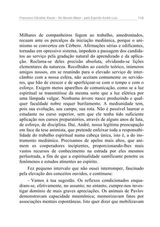 Francisco Cândido Xavier - No Mundo Maior - pelo Espírito André Luiz   116




Milhares de companheiros fogem ao trabalho, amedrontados,
recuam ante os percalços da iniciação mediúnica, porque o ani-
mismo se converteu em Cérbero. Afirmações sérias e edificantes,
tornadas em opressivo sistema, impedem a passagem dos candida-
tos ao serviço pela gradação natural do aprendizado e da aplica-
ção. Reclama-se deles precisão absoluta, olvidando-se lições
elementares da natureza. Recolhidos ao castelo teórico, inúmeros
amigos nossos, em se reunindo para o elevado serviço de inter-
câmbio com a nossa esfera, não aceitam comumente os servido-
res, que hão de crescer e de aperfeiçoar-se com o tempo e com o
esforço. Exigem meros aparelhos de comunicação, como se a luz
espiritual se transmitisse da mesma sorte que a luz elétrica por
uma lâmpada vulgar. Nenhuma árvore nasce produzindo e qual-
quer faculdade nobre requer burilamento. A mediunidade tem,
pois sua evolução, seu campo, sua rota. Não é possível laurear o
estudante no curso superior, sem que ele tenha tido suficiente
aplicação nos cursos preparatórios, através de alguns anos de luta,
de esforço, de disciplina. Daí, André, nossa legítima preocupação
em face da tese animista, que pretende enfeixar toda a responsabi-
lidade do trabalho espiritual numa cabeça única, isto é, a do ins-
trumento mediúnico. Precisamos de apelos mais altos, que ani-
mem os cooperadores incipientes, proporcionando-lhes mais
vastos recursos de conhecimento na estrada por eles mesmos
perlustrada, a fim de que a espiritualidade santificante penetre os
fenômenos e estudos atinentes ao espírito.
     Fez pequeno intervalo que não ousei interromper, fascinado
pela elevação dos conceitos ouvidos, e continuou:
     – Vamos à tua sugestão. Os reflexos condicionados enqua-
dram-se, efetivamente, no assunto; no entanto, cumpre-nos inves-
tigar domínio de mais graves apreciações. Os animais de Pavlov
demonstravam capacidade mnemônica; memorizavam fatos por
associações mentais espontâneas. Isto quer dizer que mobilizavam
 