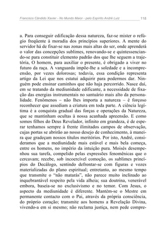 Francisco Cândido Xavier - No Mundo Maior - pelo Espírito André Luiz   118




a. Para conseguir edificação dessa natureza, faz-se mister o refú-
gio freqüente à moradia dos princípios superiores. A mente do
servidor há de fixar-se nas zonas mais altas do ser, onde aprenderá
o valor das concepções sublimes, renovando-se e quintessencian-
do-se para constituir elemento padrão dos que lhe seguem a traje-
tória, O homem, para auxiliar o presente, é obrigado a viver no
futuro da raça. A vanguarda impõe-lhe a soledade e a incompre-
ensão, por vezes dolorosas; todavia, essa condição representa
artigo da Lei que nos estatui adquirir para podermos dar. Nin-
guém pode ensinar caminhos que não haja percorrido. Nasce daí,
em se tratando da mediunidade edificante, a necessidade de fixa-
ção das energias instrumentais no santuário mais alto da persona-
lidade. Fenômenos – não lhes importa a natureza – é forçoso
reconhecer que assediam a criatura em toda parte. A ciência legí-
tima é a conquista gradual das forças e operações da Natureza,
que se mantinham ocultas à nossa acanhada apreensão. E como
somos filhos do Deus Revelador, infinito em grandeza, é de espe-
rar tenhamos sempre à frente ilimitados campos de observação,
cujas portas se abrirão ao nosso desejo de conhecimento, à manei-
ra que gradeçam nossos títulos meritórios. Por isto, André, consi-
deramos que a mediunidade mais estável e mais bela começa,
entre os homens, no império da intuição pura. Moisés desempe-
nhou sua tarefa, compelido pelas expressões fenomênicas que o
cercavam; recebe, sob incoercível comoção, os sublimes princí-
pios do Decálogo, sentindo defrontar-se com figuras e vozes
materializadas do plano espiritual; entretanto, ao mesmo tempo
que transmite o “não matarás”, não parece muito inclinado ao
inquebrantável respeito pela vida alheia; sua doutrina, venerável
embora, baseia-se no exclusivismo e no temor. Com Jesus, o
aspecto da mediunidade é diferente. Mantém-se o Mestre em
permanente contacto com o Pai, através da própria consciência,
do próprio coração; transmite aos homens a Revelação Divina,
vivendo-a em si mesmo; não reclama justiça, nem pede compre-
 