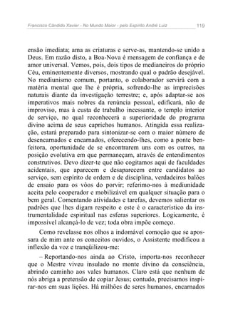 Francisco Cândido Xavier - No Mundo Maior - pelo Espírito André Luiz   119




ensão imediata; ama as criaturas e serve-as, mantendo-se unido a
Deus. Em razão disto, a Boa-Nova é mensagem de confiança e de
amor universal. Vemos, pois, dois tipos de medianeiros do próprio
Céu, eminentemente diversos, mostrando qual o padrão desejável.
No mediunismo comum, portanto, o colaborador servirá com a
matéria mental que lhe é própria, sofrendo-lhe as imprecisões
naturais diante da investigação terrestre; e, após adaptar-se aos
imperativos mais nobres da renúncia pessoal, edificará, não de
improviso, mas à custa de trabalho incessante, o templo interior
de serviço, no qual reconhecerá a superioridade do programa
divino acima de seus caprichos humanos. Atingida essa realiza-
ção, estará preparado para sintonizar-se com o maior número de
desencarnados e encarnados, oferecendo-lhes, como a ponte ben-
feitora, oportunidade de se encontrarem uns com os outros, na
posição evolutiva em que permaneçam, através de entendimentos
construtivos. Devo dizer-te que não cogitamos aqui de faculdades
acidentais, que aparecem e desaparecem entre candidatos ao
serviço, sem espírito de ordem e de disciplina, verdadeiros balões
de ensaio para os vôos do porvir; referimo-nos à mediunidade
aceita pelo cooperador e mobilizável em qualquer situação para o
bem geral. Comentando atividades e tarefas, devemos salientar os
padrões que lhes digam respeito e este é o característico da ins-
trumentalidade espiritual nas esferas superiores. Logicamente, é
impossível alcançá-lo de vez; toda obra impõe começo.
     Como revelasse nos olhos a indomável comoção que se apos-
sara de mim ante os conceitos ouvidos, o Assistente modificou a
inflexão da voz e tranqüilizou-me:
     – Reportando-nos ainda ao Cristo, importa-nos reconhecer
que o Mestre viveu insulado no monte divino da consciência,
abrindo caminho aos vales humanos. Claro está que nenhum de
nós abriga a pretensão de copiar Jesus; contudo, precisamos inspi-
rar-nos em suas lições. Há milhões de seres humanos, encarnados
 
