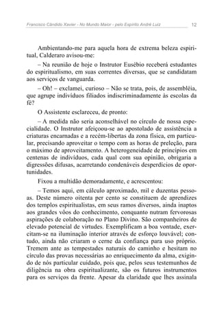 Francisco Cândido Xavier - No Mundo Maior - pelo Espírito André Luiz   12




     Ambientando-me para aquela hora de extrema beleza espiri-
tual, Calderaro avisou-me:
     – Na reunião de hoje o Instrutor Eusébio receberá estudantes
do espiritualismo, em suas correntes diversas, que se candidatam
aos serviços de vanguarda.
     – Oh! – exclamei, curioso – Não se trata, pois, de assembléia,
que agrupe indivíduos filiados indiscriminadamente às escolas da
fé?
     O Assistente esclareceu, de pronto:
     – A medida não seria aconselhável no círculo de nossa espe-
cialidade. O Instrutor afeiçoou-se ao apostolado de assistência a
criaturas encarnadas e a recém-libertas da zona física, em particu-
lar, precisando aproveitar o tempo com as horas de preleção, para
o máximo de aproveitamento. A heterogeneidade de princípios em
centenas de indivíduos, cada qual com sua opinião, obrigaria a
digressões difusas, acarretando condenáveis desperdícios de opor-
tunidades.
     Fixou a multidão demoradamente, e acrescentou:
     – Temos aqui, em cálculo aproximado, mil e duzentas pesso-
as. Deste número oitenta per cento se constituem de aprendizes
dos templos espiritualistas, em seus ramos diversos, ainda inaptos
aos grandes vôos do conhecimento, conquanto nutram fervorosas
aspirações de colaboração no Plano Divino. São companheiros de
elevado potencial de virtudes. Exemplificam a boa vontade, exer-
citam-se na iluminação interior através de esforço louvável; con-
tudo, ainda não criaram o cerne da confiança para uso próprio.
Tremem ante as tempestades naturais do caminho e hesitam no
círculo das provas necessárias ao enriquecimento da alma, exigin-
do de nós particular cuidado, pois que, pelos seus testemunhos de
diligência na obra espiritualizante, são os futuros instrumentos
para os serviços da frente. Apesar da claridade que lhes assinala
 