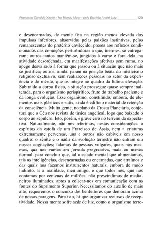 Francisco Cândido Xavier - No Mundo Maior - pelo Espírito André Luiz   120




e desencarnados, de mente fixa na região menos elevada dos
impulsos inferiores, absorvidos pelas paixões instintivas, pelos
remanescentes do pretérito envilecido, presos aos reflexos condi-
cionados das comoções perturbadoras a que, inermes, se entrega-
ram; outros tantos mantêm-se, jungidos à carne e fora dela, na
atividade desordenada, em manifestações afetivas sem rumo, no
apego desvairado à forma que passou ou à situação que não mais
se justifica; outros, ainda, param na posição beata do misticismo
religioso exclusivo, sem realizações pessoais no setor da experi-
ência e do mérito, que os integre no quadro da lídima elevação.
Subtraído o corpo físico, a situação prossegue quase sempre inal-
terada, para o organismo perispirítico, fruto do trabalho paciente e
da longa evolução. Esse organismo, constituído, embora, de ele-
mentos mais plásticos e sutis, ainda é edifício material de retenção
da consciência. Muita gente, no plano da Crosta Planetária, conje-
tura que o Céu nos revista de túnica angelical, logo que baixado o
corpo ao sepulcro. Isto, porém, é grave erro no terreno da expecta-
tiva. Naturalmente, não nos referimos, nestas considerações, a
espíritos da estofa de um Francisco de Assis, nem a criaturas
extremamente perversas, uns e outros não cabíveis em nosso
quadro: o zênite e o nadir da evolução terrestre não entram em
nossas cogitações; falamos de pessoas vulgares, quais nós mes-
mos, que nos vamos em jornada progressiva, mais ou menos
normal, para concluir que, tal o estado mental que alimentamos,
tais as inteligências, desencarnadas ou encarnadas, que atraímos e
das quais nos fazemos instrumentos naturais, embora de modo
indireto. E a realidade, meu amigo, é que todos nós, que nos
contamos por centenas de milhões, não prescindimos de media-
neiros iluminados, aptos a colocar-nos em comunicação com as
fontes do Suprimento Superior. Necessitamos do auxílio de mais
alto, requeremos o concurso dos benfeitores que demoram acima
de nossas paragens. Para isto, há que organizar recursos de recep-
tividade. Nossa mente sofre sede de luz, como o organismo terre-
 