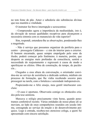 Francisco Cândido Xavier - No Mundo Maior - pelo Espírito André Luiz   121




no tem fome de pão. Amor e sabedoria são substâncias divinas
que nos mantêm a vitalidade.
     O instrutor fez breve interrupção e acrescentou:
     – Compreendes agora a importância da mediunidade, isto é,
da elevação de nossas qualidades receptivas para alcançarem a
necessária sintonia com os mananciais da vida superior?
     Sim, respondi, entendera-lhe as observações, ponderando-lhes
a magnitude.
     – Não é serviço que possamos organizar da periferia para o
centro – prosseguiu Calderaro – e sim do interior para o exterior.
O homem encarnado, quase sempre empolgado pelo sono da
ilusão, poderá começar pelo fenômeno; à maneira, porém, que
desperte as energias mais profundas da consciência, sentirá a
necessidade do reajustamento e regressará à causa de modo a
aperfeiçoar os efeitos. Obra de construção, de tempo, de paciên-
cia...
     Chegados a essa altura da conversação, o orientador convi-
dou-me ao serviço de assistência a dedicada senhora, médium em
processo de formação, que lhe vinha recebendo socorro para
prosseguir na tarefa, com a fortaleza e serenidade indispensáveis.
     Propiciando-me o feliz ensejo, meu gentil interlocutor con-
cluiu:
     – O caso é oportuno. Observarás comigo os obstáculos cria-
dos pela tese animista.
     Marcava o relógio precisamente vinte horas, quando pene-
tramos confortável recinto. Várias entidades de nosso plano ali se
moviam, ao lado de onze companheiros reunidos em sessão ínti-
ma, consagrada ao serviço da oração e do desenvolvimento psí-
quico. Logo à entrada, recebeu-nos atencioso colega, a quem fui
apresentado com sincera satisfação.
 