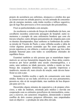 Francisco Cândido Xavier - No Mundo Maior - pelo Espírito André Luiz   125




projeto de assistência aos enfermos, alcançava o cérebro dos que
se conservavam em atitude passiva; na tela animada de concentra-
ção de energias mentais, cada irmão recebia o influxo sugestivo,
que de logo lhes provocava a livre associação dos psicanalistas.
     Fixei as particularidades com atenção.
     Ao receberem a emissão de forças do trabalhador do bem, um
cavalheiro recordou comovente paisagem de hospital; outro re-
memorou o exemplo de uma enfermeira bondosa que com ele
travara relações; outro abrigou pensamentos de simpatia para com
os doentes desamparados; duas senhoras se lembraram da carido-
sa missão de Vicente de Paulo; a uma velhinha acudiu a idéia de
visitar algumas pessoas acamadas que lhe eram queridas; um
jovem reportou-se, em silêncio, a notáveis páginas que lera sobre
piedade fraternal para com todos os semelhantes afastados do
equilíbrio físico.
     Examinei também as três pessoas que se mantinham imper-
meáveis ao serviço benemérito daquela hora. Duas delas contris-
tavam-se por haver perdido uma sessão cinematográfica, e a
outra, uma senhora na idade provecta, retinha a mente na lem-
brança das ocupações domésticas, que supunha imperiosas e
inadiáveis, mesmo ali, num círculo de oração, onde devera bene-
ficiar-se com a paz.
     Somente Eulália recebia o apelo do comunicante com mais
nitidez. Sentia-se ao seu lado; envolvia-se em seus pensamentos;
possuía-se, não só de receptividade, mas também de boa disposi-
ção para servi-lo.
     Decorridos alguns minutos de expectativa e de preparo silen-
cioso, a mão da médium, orientada pelo médico e movida em
cooperação com os estímulos psicofísicos da intermediária, come-
çou a escrever, em caracteres irregulares, denunciando o natural
conflito de dois cosmos psíquicos diferentes, mas empenhados
num só objetivo – a produção de uma obra elevada.
 