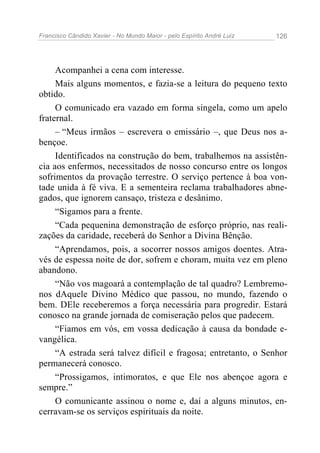 Francisco Cândido Xavier - No Mundo Maior - pelo Espírito André Luiz   126




     Acompanhei a cena com interesse.
     Mais alguns momentos, e fazia-se a leitura do pequeno texto
obtido.
     O comunicado era vazado em forma singela, como um apelo
fraternal.
     – “Meus irmãos – escrevera o emissário –, que Deus nos a-
bençoe.
     Identificados na construção do bem, trabalhemos na assistên-
cia aos enfermos, necessitados de nosso concurso entre os longos
sofrimentos da provação terrestre. O serviço pertence à boa von-
tade unida à fé viva. E a sementeira reclama trabalhadores abne-
gados, que ignorem cansaço, tristeza e desânimo.
     “Sigamos para a frente.
     “Cada pequenina demonstração de esforço próprio, nas reali-
zações da caridade, receberá do Senhor a Divina Bênção.
     “Aprendamos, pois, a socorrer nossos amigos doentes. Atra-
vés de espessa noite de dor, sofrem e choram, muita vez em pleno
abandono.
     “Não vos magoará a contemplação de tal quadro? Lembremo-
nos dAquele Divino Médico que passou, no mundo, fazendo o
bem. DEle receberemos a força necessária para progredir. Estará
conosco na grande jornada de comiseração pelos que padecem.
     “Fiamos em vós, em vossa dedicação à causa da bondade e-
vangélica.
     “A estrada será talvez difícil e fragosa; entretanto, o Senhor
permanecerá conosco.
     “Prossigamos, intimoratos, e que Ele nos abençoe agora e
sempre.”
     O comunicante assinou o nome e, daí a alguns minutos, en-
cerravam-se os serviços espirituais da noite.
 