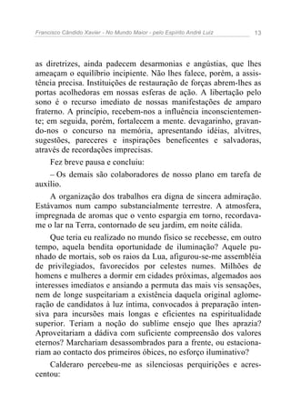 Francisco Cândido Xavier - No Mundo Maior - pelo Espírito André Luiz   13




as diretrizes, ainda padecem desarmonias e angústias, que lhes
ameaçam o equilíbrio incipiente. Não lhes falece, porém, a assis-
tência precisa. Instituições de restauração de forças abrem-lhes as
portas acolhedoras em nossas esferas de ação. A libertação pelo
sono é o recurso imediato de nossas manifestações de amparo
fraterno. A princípio, recebem-nos a influência inconscientemen-
te; em seguida, porém, fortalecem a mente. devagarinho, gravan-
do-nos o concurso na memória, apresentando idéias, alvitres,
sugestões, pareceres e inspirações beneficentes e salvadoras,
através de recordações imprecisas.
     Fez breve pausa e concluiu:
     – Os demais são colaboradores de nosso plano em tarefa de
auxílio.
     A organização dos trabalhos era digna de sincera admiração.
Estávamos num campo substancialmente terrestre. A atmosfera,
impregnada de aromas que o vento espargia em torno, recordava-
me o lar na Terra, contornado de seu jardim, em noite cálida.
     Que teria eu realizado no mundo físico se recebesse, em outro
tempo, aquela bendita oportunidade de iluminação? Aquele pu-
nhado de mortais, sob os raios da Lua, afigurou-se-me assembléia
de privilegiados, favorecidos por celestes numes. Milhões de
homens e mulheres a dormir em cidades próximas, algemados aos
interesses imediatos e ansiando a permuta das mais vis sensações,
nem de longe suspeitariam a existência daquela original aglome-
ração de candidatos à luz íntima, convocados à preparação inten-
siva para incursões mais longas e eficientes na espiritualidade
superior. Teriam a noção do sublime ensejo que lhes aprazia?
Aproveitariam a dádiva com suficiente compreensão dos valores
eternos? Marchariam desassombrados para a frente, ou estaciona-
riam ao contacto dos primeiros óbices, no esforço iluminativo?
     Calderaro percebeu-me as silenciosas perquirições e acres-
centou:
 