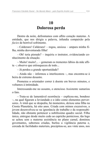 Francisco Cândido Xavier - No Mundo Maior - pelo Espírito André Luiz   131




                                 10
                           Dolorosa perda
     Dentro da noite, defrontamos com aflito coração materno. A
entidade, que nos dirigia a palavra, infundia compaixão pela
facies de horrível sofrimento.
     – Calderaro! Calderaro! – rogou, ansiosa – ampara minha fi-
lha, minha desventurada filha!
     – Oh! teria piorado? – inquiriu o instrutor, evidenciando co-
nhecimento da situação.
     – Muito! muito!... – gemeram os trementes lábios da mãe afli-
ta –; observo que enlouqueceu de todo...
     – Já perdeu a grande oportunidade?
     – Ainda não – informou a interlocutora –, mas encontra-se à
beira de extremo desastre.
     Prometeu o orientador correr à doente em breves minutos, e
voltamos à intimidade.
     Interessando-me no assunto, o atencioso Assistente sumariou
o fato.
     – Trata-se de lamentável ocorrência – explicou-me, bondoso
–, na qual figuram a leviandade e o ódio como elementos perver-
sores. A irmã que se despediu, há momentos, deixou uma filha na
Crosta Planetária, há oito anos. Criada com mimos excessivos, a
jovem desenvolveu-se na ignorância do trabalho e da responsabi-
lidade, não obstante pertencer a nobilíssimo quadro social. Filha
única, entregue desde muito cedo ao capricho pernicioso, tão logo
se achou sem a materna assistência no plano carnal, dominou
governantes, subornou criadas, burlou a vigilância paterna e,
cercada de facilidades materiais, precipitou-se, aos vinte anos, nos
 