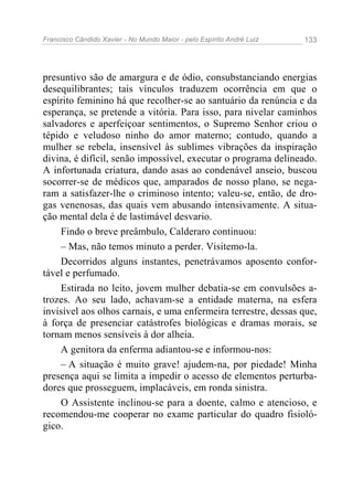 Francisco Cândido Xavier - No Mundo Maior - pelo Espírito André Luiz   133




presuntivo são de amargura e de ódio, consubstanciando energias
desequilibrantes; tais vínculos traduzem ocorrência em que o
espírito feminino há que recolher-se ao santuário da renúncia e da
esperança, se pretende a vitória. Para isso, para nivelar caminhos
salvadores e aperfeiçoar sentimentos, o Supremo Senhor criou o
tépido e veludoso ninho do amor materno; contudo, quando a
mulher se rebela, insensível às sublimes vibrações da inspiração
divina, é difícil, senão impossível, executar o programa delineado.
A infortunada criatura, dando asas ao condenável anseio, buscou
socorrer-se de médicos que, amparados de nosso plano, se nega-
ram a satisfazer-lhe o criminoso intento; valeu-se, então, de dro-
gas venenosas, das quais vem abusando intensivamente. A situa-
ção mental dela é de lastimável desvario.
    Findo o breve preâmbulo, Calderaro continuou:
    – Mas, não temos minuto a perder. Visitemo-la.
    Decorridos alguns instantes, penetrávamos aposento confor-
tável e perfumado.
    Estirada no leito, jovem mulher debatia-se em convulsões a-
trozes. Ao seu lado, achavam-se a entidade materna, na esfera
invisível aos olhos carnais, e uma enfermeira terrestre, dessas que,
à força de presenciar catástrofes biológicas e dramas morais, se
tornam menos sensíveis à dor alheia.
    A genitora da enferma adiantou-se e informou-nos:
    – A situação é muito grave! ajudem-na, por piedade! Minha
presença aqui se limita a impedir o acesso de elementos perturba-
dores que prosseguem, implacáveis, em ronda sinistra.
    O Assistente inclinou-se para a doente, calmo e atencioso, e
recomendou-me cooperar no exame particular do quadro fisioló-
gico.
 