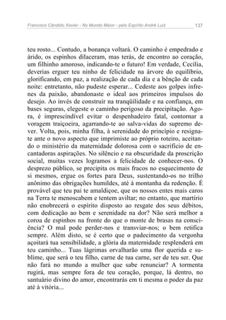 Francisco Cândido Xavier - No Mundo Maior - pelo Espírito André Luiz   137




teu rosto... Contudo, a bonança voltará. O caminho é empedrado e
árido, os espinhos dilaceram, mas terás, de encontro ao coração,
um filhinho amoroso, indicando-te o futuro! Em verdade, Cecília,
deverias erguer teu ninho de felicidade na árvore do equilíbrio,
glorificando, em paz, a realização de cada dia e a bênção de cada
noite: entretanto, não pudeste esperar... Cedeste aos golpes infre-
nes da paixão, abandonaste o ideal aos primeiros impulsos do
desejo. Ao invés de construir na tranqüilidade e na confiança, em
bases seguras, elegeste o caminho perigoso da precipitação. Ago-
ra, é imprescindível evitar o despenhadeiro fatal, contornar a
voragem traiçoeira, agarrando-te ao salva-vidas do supremo de-
ver. Volta, pois, minha filha, à serenidade do princípio e resigna-
te ante o novo aspecto que imprimiste ao próprio roteiro, aceitan-
do o ministério da maternidade dolorosa com o sacrifício de en-
cantadoras aspirações. No silêncio e na obscuridade da proscrição
social, muitas vezes logramos a felicidade de conhecer-nos. O
desprezo público, se precipita os mais fracos no esquecimento de
si mesmos, ergue os fortes para Deus, sustentando-os no trilho
anônimo das obrigações humildes, até à montanha da redenção. É
provável que teu pai te amaldiçoe, que os nossos entes mais caros
na Terra te menoscabem e tentem aviltar; no entanto, que martírio
não enobrecerá o espírito disposto ao resgate dos seus débitos,
com dedicação ao bem e serenidade na dor? Não será melhor a
coroa de espinhos na fronte do que o monte de brasas na consci-
ência? O mal pode perder-nos e transviar-nos; o bem retifica
sempre. Além disto, se é certo que o padecimento da vergonha
açoitará tua sensibilidade, a glória da maternidade resplenderá em
teu caminho... Tuas lágrimas orvalharão uma flor querida e su-
blime, que será o teu filho, carne de tua carne, ser de teu ser. Que
não fará no mundo a mulher que sabe renunciar? A tormenta
rugirá, mas sempre fora de teu coração, porque, lá dentro, no
santuário divino do amor, encontrarás em ti mesma o poder da paz
até à vitória...
 