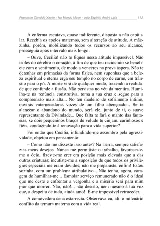 Francisco Cândido Xavier - No Mundo Maior - pelo Espírito André Luiz   138




     A enferma escutava, quase indiferente, disposta a não capitu-
lar. Recebia os apelos maternos, sem alteração de atitude. A mãe-
zinha, porém, mobilizando todos os recursos ao seu alcance,
prosseguia após intervalo mais longo:
     – Ouve, Cecília! não te fiques nessa atitude impassível. Não
isoles do cérebro o coração, a fim de que teu raciocínio se benefi-
cie com o sentimento, de modo a venceres na prova áspera. Não te
detenhas em primazias da forma física, nem suponhas que a bele-
za espiritual e eterna erga seu templo no corpo de carne, em trân-
sito para o pó. A morte virá de qualquer modo, trazendo a realida-
de que confunde a ilusão. Não persistas no véu da mentira. Humi-
lha-te na renúncia construtiva, toma a tua cruz e segue para a
compreensão mais alta... No teu madeiro de sofrimento íntimo,
ouvirás enternecedoras vozes de um filho abençoado... Se te
alancear o abandono do mundo, será ele, junto de ti, o suave
representante da Divindade... Que falta te fará o manto das fanta-
sias, se dois pequeninos braços de veludo te cinjam, carinhosos e
fiéis, conduzindo-te à renovação para a vida superior?
     Foi então que Cecília, infundindo-me assombro pela agressi-
vidade, objetou em pensamento:
     – Como não me disseste isso antes? Na Terra, sempre satisfa-
zias meus desejos. Nunca me permitiste o trabalho, favoreceste-
me o ócio, fizeste-me crer em posição mais elevada que a das
outras criaturas; incutiste-me a suposição de que todos os privilé-
gios especiais me eram devidos; não me preparaste, enfim! Estou
sozinha, com um problema atribulativo... Não tenho, agora, cora-
gem de humilhar-me... Esmolar serviço remunerado não é o ideal
que me deste e enfrentar a vergonha e a miséria será para mim
pior que morrer. Não, não!... não desisto, nem mesmo à tua voz
que, a despeito de tudo, ainda amo! É-me impossível retroceder.
     A comovedora cena estarrecia. Observava eu, ali, o milenário
conflito da ternura materna com a vida real.
 