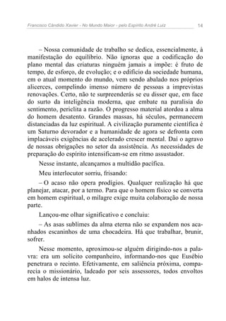 Francisco Cândido Xavier - No Mundo Maior - pelo Espírito André Luiz   14




     – Nossa comunidade de trabalho se dedica, essencialmente, à
manifestação do equilíbrio. Não ignoras que a codificação do
plano mental das criaturas ninguém jamais a impõe: é fruto de
tempo, de esforço, de evolução; e o edifício da sociedade humana,
em o atual momento do mundo, vem sendo abalado nos próprios
alicerces, compelindo imenso número de pessoas a imprevistas
renovações. Certo, não te surpreenderás se eu disser que, em face
do surto da inteligência moderna, que embate na paralisia do
sentimento, periclita a razão. O progresso material atordoa a alma
do homem desatento. Grandes massas, há séculos, permanecem
distanciadas da luz espiritual. A civilização puramente científica é
um Saturno devorador e a humanidade de agora se defronta com
implacáveis exigências de acelerado crescer mental. Daí o agravo
de nossas obrigações no setor da assistência. As necessidades de
preparação do espírito intensificam-se em ritmo assustador.
     Nesse instante, alcançamos a multidão pacífica.
     Meu interlocutor sorriu, frisando:
     – O acaso não opera prodígios. Qualquer realização há que
planejar, atacar, por a termo. Para que o homem físico se converta
em homem espiritual, o milagre exige muita colaboração de nossa
parte.
     Lançou-me olhar significativo e concluiu:
     – As asas sublimes da alma eterna não se expandem nos aca-
nhados escaninhos de uma chocadeira. Há que trabalhar, brunir,
sofrer.
     Nesse momento, aproximou-se alguém dirigindo-nos a pala-
vra: era um solícito companheiro, informando-nos que Eusébio
penetrara o recinto. Efetivamente, em saliência próxima, compa-
recia o missionário, ladeado por seis assessores, todos envoltos
em halos de intensa luz.
 