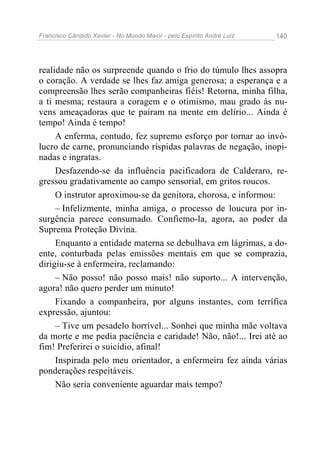 Francisco Cândido Xavier - No Mundo Maior - pelo Espírito André Luiz   140




realidade não os surpreende quando o frio do túmulo lhes assopra
o coração. A verdade se lhes faz amiga generosa; a esperança e a
compreensão lhes serão companheiras fiéis! Retorna, minha filha,
a ti mesma; restaura a coragem e o otimismo, mau grado às nu-
vens ameaçadoras que te pairam na mente em delírio... Ainda é
tempo! Ainda é tempo!
     A enferma, contudo, fez supremo esforço por tornar ao invó-
lucro de carne, pronunciando ríspidas palavras de negação, inopi-
nadas e ingratas.
     Desfazendo-se da influência pacificadora de Calderaro, re-
gressou gradativamente ao campo sensorial, em gritos roucos.
     O instrutor aproximou-se da genitora, chorosa, e informou:
     – Infelizmente, minha amiga, o processo de loucura por in-
surgência parece consumado. Confiemo-la, agora, ao poder da
Suprema Proteção Divina.
     Enquanto a entidade materna se debulhava em lágrimas, a do-
ente, conturbada pelas emissões mentais em que se comprazia,
dirigiu-se à enfermeira, reclamando:
     – Não posso! não posso mais! não suporto... A intervenção,
agora! não quero perder um minuto!
     Fixando a companheira, por alguns instantes, com terrífica
expressão, ajuntou:
     – Tive um pesadelo horrível... Sonhei que minha mãe voltava
da morte e me pedia paciência e caridade! Não, não!... Irei até ao
fim! Preferirei o suicídio, afinal!
     Inspirada pelo meu orientador, a enfermeira fez ainda várias
ponderações respeitáveis.
     Não seria conveniente aguardar mais tempo?
 