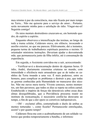 Francisco Cândido Xavier - No Mundo Maior - pelo Espírito André Luiz   143




meu retorno à paz da consciência, mas não ficarás por mais tempo
na Terra... Não me quiseste para o serviço do amor... Portanto,
serás novamente minha para a satisfação do ódio. Vingar-me-ei!
Seguirás comigo!
     Os raios mentais destruidores cruzavam-se, em horrendo qua-
dro, de espírito a espírito.
     Enquanto observava a intensificação das toxinas, ao longo de
toda a trama celular, Calderaro orava, em silêncio, invocando o
auxilio exterior, ao que me pareceu. Efetivamente, daí a instantes,
pequena turma de trabalhadores espirituais penetrou o recinto. O
orientador ministrou instruções. Deveriam ajudar a desventurada
mãe, que permaneceria junto da filha infeliz, até à consumação da
experiência.
     Em seguida, o Assistente convidou-me a sair, acrescentando:
     – Verificar-se-á a desencarnação dentro de algumas horas. O
ódio, André, diariamente extermina criaturas no mundo, com
intensidade e eficiência mais arrasadoras que as de todos os ca-
nhões da Terra troando a uma vez. É mais poderoso, entre os
homens, para complicar os problemas e destruir a paz, que todas
as guerras conhecidas pela Humanidade no transcurso dos sécu-
los. Não me ouves mera teoria. Viveste conosco, nestes momen-
tos, um fato pavoroso, que todos os dias se repete na esfera carnal.
Estabelecido o império de forças tão detestáveis sobre essas duas
almas desequilibradas, que a Providência procurou reunir no
instituto da reencarnação, é necessário confiá-las doravante ao
tempo, a fim de que a dor opere os corretivos indispensáveis.
     – Oh! – exclamei aflito, contemplando o duelo de ambas as
mentes torturadas –, como ficarão? Permanecerão entrelaçadas,
assim? e por quanto tempo?
     Calderaro fitou-me com o acabrunhamento de um soldado va-
loroso que perdeu temporariamente a batalha, e informou:
 