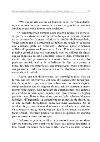 Francisco Cândido Xavier - No Mundo Maior - pelo Espírito André Luiz   146




     – “No exame das causas da loucura, entre individualidades,
sejam encarnadas, sejam ausentes da carne, a ignorância quanto à
conduta sexual é dos fatores mais decisivos.
     “A incompreensão humana dessa matéria equivale a silencio-
sa guerra de extermínio e de perturbação, que ultrapassa, de mui-
to, as devastações da peste referidas na história da Humanidade.
Vocês sabem que só a epidemia de bubões, no século 6º de nossa
era, chamada peste de Justiniano’, eliminou quase cinqüenta
milhões de pessoas na Europa e na Ásia... Pois esse número ex-
pressivo constitui bagatela, comparado com os milhões de almas
que as angústias do sexo dilaceram todos os dias. Problema pre-
mente este, que já ensandeceu muitos cérebros de escol, não
podemos atacá-lo a tiros de verbalismo, de fora para dentro, à
moda dos médicos superficiais, que prescrevem longos conselhos
aos pacientes, tendo, na maioria das vezes, absoluto desconheci-
mento da enfermidade.
     “Agora, que nos distanciamos das imposições mais rijas da
forma, sem nos libertarmos, contudo, dos ascendentes fundamen-
tais de suas leis, que ainda nos subordinam as manifestações,
compreendemos que os enigmas do sexo não se reduzem a meros
fatores fisiológicos. Não resultam de automatismos nos campos
de estrutura celular, quais aqueles que caracterizam os órgãos
genitais masculinos e femininos, em verdade substancialmente
idênticos, diferençando-se unicamente na expressão de sinalética.
A este respeito formulamos conceitos mais avançados. Se aí
residem forças procriadoras dominantes, atendendo aos estatutos
da natureza terrestre, reguladores da vida física, temos, na inquie-
tação sexual, fenômeno peculiar ao nosso psiquismo, em marcha
para superiores zonas da evolução.
     “Doloroso é, porém, verificar a desarmonia em que se afun-
dam os homens, com sombrios reflexos nas esferas imediatas à
luta carnal. Inúmeros movimentos libertadores estalaram através
 