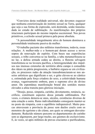 Francisco Cândido Xavier - No Mundo Maior - pelo Espírito André Luiz   148




     “Convictos desta realidade universal, não devemos esquecer
que nenhuma exteriorização do instinto sexual na Terra, qualquer
que seja a sua forma de expressão, será destruída, senão transmu-
dada no estado de sublimação. As manifestações dos próprios
irracionais participam do mesmo impulso ascensional. Nos povos
primitivos, a eclosão sexual primava pela posse absoluta.
     “A personalidade integralmente ativa do homem dominava a
personalidade totalmente passiva da mulher.
     “O trabalho paciente dos milênios transformou, todavia, essas
relações. A mulher-mãe e o homem-pai deram acesso a novos
sopros de renovação do espírito. Com bases nas experiências
sexuais, a tribo converteu-se na família, a taba metamorfoseou-se
no lar, a defesa armada cedeu ao direito, a floresta selvagem
transformou-se na lavoura pacífica, a heterogeneidade dos impul-
sos nas imensas extensões de território abriu campo à comunhão
dos ideais na pátria progressista, a barbárie ergueu-se em civiliza-
ção, os processos rudes da atração transubstanciaram-se nos an-
seios artísticos que dignificam o ser, o grito elevou-se ao cântico
e, estimulada pela força criadora do sexo, a coletividade humana
avança, vagarosamente embora, para o supremo alvo do divino
amor. Da espontânea manifestação brutal dos sentidos menos
elevados a alma transita para gloriosa iniciação.
     “Desejo, posse, simpatia, carinho, devotamento, renúncia, sa-
crifício, constituem aspectos dessa jornada sublimadora. Por
vezes, a criatura demora-se anos, séculos, existências diversas de
uma estação a outra. Raras individualidades conseguem manter-se
no posto da simpatia, com o equilíbrio indispensável. Muito pou-
cas atravessam a província da posse sem duelos cruéis com os
monstros do egoísmo e do ciúme, aos quais se entregam desvaira-
damente. Reduzido número percorre os departamentos do carinho
sem se algemarem, por largo trecho, aos gnomos do exclusivismo.
E, às vezes, só após milênios de provas cruciantes e purificadoras,
 
