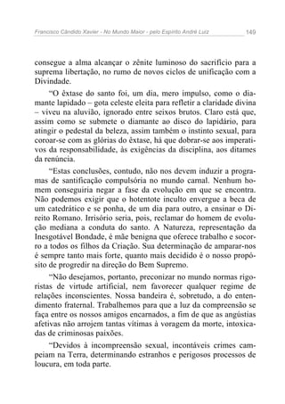 Francisco Cândido Xavier - No Mundo Maior - pelo Espírito André Luiz   149




consegue a alma alcançar o zênite luminoso do sacrifício para a
suprema libertação, no rumo de novos ciclos de unificação com a
Divindade.
     “O êxtase do santo foi, um dia, mero impulso, como o dia-
mante lapidado – gota celeste eleita para refletir a claridade divina
– viveu na aluvião, ignorado entre seixos brutos. Claro está que,
assim como se submete o diamante ao disco do lapidário, para
atingir o pedestal da beleza, assim também o instinto sexual, para
coroar-se com as glórias do êxtase, há que dobrar-se aos imperati-
vos da responsabilidade, às exigências da disciplina, aos ditames
da renúncia.
     “Estas conclusões, contudo, não nos devem induzir a progra-
mas de santificação compulsória no mundo carnal. Nenhum ho-
mem conseguiria negar a fase da evolução em que se encontra.
Não podemos exigir que o hotentote inculto envergue a beca de
um catedrático e se ponha, de um dia para outro, a ensinar o Di-
reito Romano. Irrisório seria, pois, reclamar do homem de evolu-
ção mediana a conduta do santo. A Natureza, representação da
Inesgotável Bondade, é mãe benigna que oferece trabalho e socor-
ro a todos os filhos da Criação. Sua determinação de amparar-nos
é sempre tanto mais forte, quanto mais decidido é o nosso propó-
sito de progredir na direção do Bem Supremo.
     “Não desejamos, portanto, preconizar no mundo normas rigo-
ristas de virtude artificial, nem favorecer qualquer regime de
relações inconscientes. Nossa bandeira é, sobretudo, a do enten-
dimento fraternal. Trabalhemos para que a luz da compreensão se
faça entre os nossos amigos encarnados, a fim de que as angústias
afetivas não arrojem tantas vítimas à voragem da morte, intoxica-
das de criminosas paixões.
     “Devidos à incompreensão sexual, incontáveis crimes cam-
peiam na Terra, determinando estranhos e perigosos processos de
loucura, em toda parte.
 