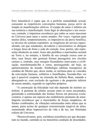 Francisco Cândido Xavier - No Mundo Maior - pelo Espírito André Luiz   152




Erro lamentável é supor que só a perfeita normalidade sexual,
consoante as respeitáveis convenções humanas, possa servir de
templo às manifestações afetivas. O campo do amor é infinito em
sua essência e manifestação. Insta fugir às aberrações e aos exces-
sos; contudo, é imperioso reconhecer que todos os seres nasceram
no Universo para amar e serem amados. Por vezes, vigoram para
muitos deles, temporariamente, os imperativos da prova benéfica,
os deveres do estatuto expiatório. as exigências do serviço especi-
alizado, em que estudantes, devedores e missionários se obrigam
a longas fases de fome e sede do coração. Isso, porém, não repre-
senta obstáculo ao amor. Jesus não partilhou o matrimônio normal
na Terra e, no entanto, a família de seu coração cresce com os
dias; suas forças não geraram formas passageiras nos círculos
carnais e, contudo, suas energias fecundantes renovaram a civili-
zação, transformando-lhe o curso, prosseguindo, até hoje, no
aprimoramento do mundo. Simbologia sublime transparece da
conduta do Mestre que, desse modo, se inclinou para os vencidos
da convenção humana, solitários e humilhados, fazendo-lhes ver
que é possível cooperar na extensão do Infinito Bem, amando e
abnegando-se, com exclusão do egoísmo e do propósito inferior
de serem amados, segundo os caprichos próprios.
     “A construção da felicidade real não depende do instinto sa-
tisfeito. A permuta de células sexuais entre os seres encarnados,
garantindo a continuidade das formas físicas em processo evolu-
cionário, é apenas um aspecto das multiformes permutas de amor.
Importa reconhecer que o intercâmbio de forças simpáticas, de
fluidos combinados, de vibrações sintonizadas entre almas que se
amam, paira acima de qualquer exteriorização tangível de afeto,
sustentando obras imperecíveis de vida e de luz, nas ilimitadas
esferas do Universo.
     “Desenvolvamos, pois, carinhosa assistência aos que desespe-
ram no mundo, sentindo-se na transitória condição de deserdados.
 