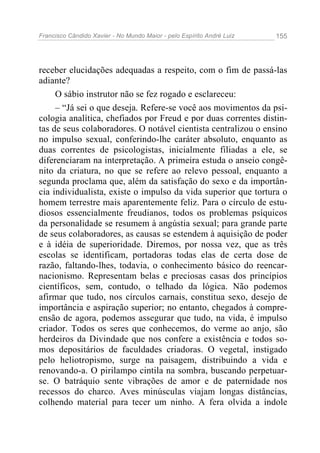 Francisco Cândido Xavier - No Mundo Maior - pelo Espírito André Luiz   155




receber elucidações adequadas a respeito, com o fim de passá-las
adiante?
     O sábio instrutor não se fez rogado e esclareceu:
     – “Já sei o que deseja. Refere-se você aos movimentos da psi-
cologia analítica, chefiados por Freud e por duas correntes distin-
tas de seus colaboradores. O notável cientista centralizou o ensino
no impulso sexual, conferindo-lhe caráter absoluto, enquanto as
duas correntes de psicologistas, inicialmente filiadas a ele, se
diferenciaram na interpretação. A primeira estuda o anseio congê-
nito da criatura, no que se refere ao relevo pessoal, enquanto a
segunda proclama que, além da satisfação do sexo e da importân-
cia individualista, existe o impulso da vida superior que tortura o
homem terrestre mais aparentemente feliz. Para o círculo de estu-
diosos essencialmente freudianos, todos os problemas psíquicos
da personalidade se resumem à angústia sexual; para grande parte
de seus colaboradores, as causas se estendem à aquisição de poder
e à idéia de superioridade. Diremos, por nossa vez, que as três
escolas se identificam, portadoras todas elas de certa dose de
razão, faltando-lhes, todavia, o conhecimento básico do reencar-
nacionismo. Representam belas e preciosas casas dos princípios
científicos, sem, contudo, o telhado da lógica. Não podemos
afirmar que tudo, nos círculos carnais, constitua sexo, desejo de
importância e aspiração superior; no entanto, chegados à compre-
ensão de agora, podemos assegurar que tudo, na vida, é impulso
criador. Todos os seres que conhecemos, do verme ao anjo, são
herdeiros da Divindade que nos confere a existência e todos so-
mos depositários de faculdades criadoras. O vegetal, instigado
pelo heliotropismo, surge na paisagem, distribuindo a vida e
renovando-a. O pirilampo cintila na sombra, buscando perpetuar-
se. O batráquio sente vibrações de amor e de paternidade nos
recessos do charco. Aves minúsculas viajam longas distâncias,
colhendo material para tecer um ninho. A fera olvida a índole
 