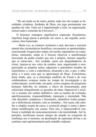 Francisco Cândido Xavier - No Mundo Maior - pelo Espírito André Luiz   157




     “De um modo ou de outro, porém, tudo isto são sempre as fa-
culdades criadoras, herdadas de Deus, em jogo permanente nos
quadros da vida. Todo ser é impulsionado a criar, na organização,
conservação e extensão do Universo!...”
     O Instrutor estampou significativa expressão fisionômica,
imprimiu longa pausa à preleção em curso e, em seguida, acres-
centou, bem humorado:
     – Muita vez, as criaturas instituem o mal, desviam a corrente
natural das circunstâncias benéficas, envenenam as oportunidades,
estacionando longuíssimo tempo em tarefas reparadoras ou expia-
tórias; entretanto, ainda aí é forçoso observar a manifestação
incessante do poder criador que nos é próprio, mesmo naqueles
que se transviam... Em verdade, caem nos despenhadeiros do
crime, lançam-se aos vales da sombra, mas, organizando e reor-
ganizando as próprias ações, adquirem o patrimônio bendito da
experiência; e, com a experiência, alcançam a luz, a paz, a sabe-
doria e o amor com que se aproximam de Deus. Concluímos,
deste modo, que, se a psicologia analítica de Freud e de seus
colaboradores avançou muito no campo da investigação e do
conhecimento, resolvendo, em parte, certos enigmas do psiquismo
humano, falta-lhe, no entanto, a chave da reencarnação, para
solucionar integralmente as questões da alma. Impossível é resol-
ver o assunto em caráter definitivo, sem as noções de evolução,
aperfeiçoamento, responsabilidade, reparação e eternidade. Não
vale descobrir complexos e frustrações, identificar lesões psíqui-
cas e deficiências mentais, sem as remediar... Em suma, não satis-
faz o simples exame da casca: é essencial atingir o cerne e deter-
minar modificações nas causas. Para isto, é imprescindível con-
fessar a realidade do reencarnacionismo e da imortalidade. Até lá,
portanto, auxiliemos nossos amigos do mundo na conquista da
confiança em si mesmos, na penetração da esperança divina e no
contínuo auto-aprimoramento pelo trabalho redentor.
 