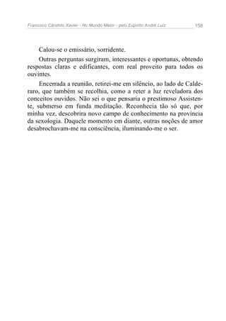 Francisco Cândido Xavier - No Mundo Maior - pelo Espírito André Luiz   158




     Calou-se o emissário, sorridente.
     Outras perguntas surgiram, interessantes e oportunas, obtendo
respostas claras e edificantes, com real proveito para todos os
ouvintes.
     Encerrada a reunião, retirei-me em silêncio, ao lado de Calde-
raro, que também se recolhia, como a reter a luz reveladora dos
conceitos ouvidos. Não sei o que pensaria o prestimoso Assisten-
te, submerso em funda meditação. Reconhecia tão só que, por
minha vez, descobrira novo campo de conhecimento na província
da sexologia. Daquele momento em diante, outras noções de amor
desabrochavam-me na consciência, iluminando-me o ser.
 