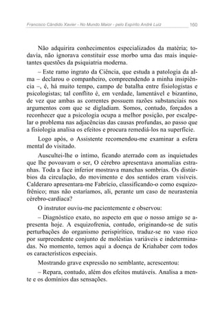 Francisco Cândido Xavier - No Mundo Maior - pelo Espírito André Luiz   160




     Não adquirira conhecimentos especializados da matéria; to-
davia, não ignorava constituir esse morbo uma das mais inquie-
tantes questões da psiquiatria moderna.
     – Este ramo ingrato da Ciência, que estuda a patologia da al-
ma – declarou o companheiro, compreendendo a minha insipiên-
cia –, é, há muito tempo, campo de batalha entre fisiologistas e
psicologistas; tal conflito é, em verdade, lamentável e bizantino,
de vez que ambas as correntes possuem razões substanciais nos
argumentos com que se digladiam. Somos, contudo, forçados a
reconhecer que a psicologia ocupa a melhor posição, por escalpe-
lar o problema nas adjacências das causas profundas, ao passo que
a fisiologia analisa os efeitos e procura remediá-los na superfície.
     Logo após, o Assistente recomendou-me examinar a esfera
mental do visitado.
     Auscultei-lhe o íntimo, ficando aterrado com as inquietudes
que lhe povoavam o ser, O cérebro apresentava anomalias estra-
nhas. Toda a face inferior mostrava manchas sombrias. Os distúr-
bios da circulação, do movimento e dos sentidos eram visíveis.
Calderaro apresentara-me Fabrício, classificando-o como esquizo-
frênico; mas não estaríamos, ali, perante um caso de neurastenia
cérebro-cardíaca?
     O instrutor ouviu-me pacientemente e observou:
     – Diagnóstico exato, no aspecto em que o nosso amigo se a-
presenta hoje. A esquizofrenia, contudo, originando-se de sutis
perturbações do organismo perispirítico, traduz-se no vaso rico
por surpreendente conjunto de moléstias variáveis e indetermina-
das. No momento, temos aqui a doença de Kriahaber com todos
os característicos especiais.
     Mostrando grave expressão no semblante, acrescentou:
     – Repara, contudo, além dos efeitos mutáveis. Analisa a men-
te e os domínios das sensações.
 