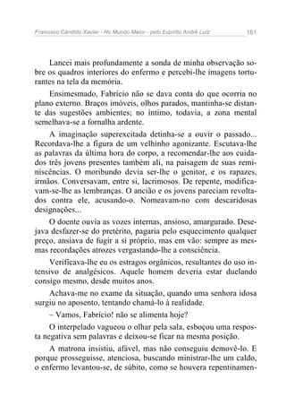 Francisco Cândido Xavier - No Mundo Maior - pelo Espírito André Luiz   161




     Lancei mais profundamente a sonda de minha observação so-
bre os quadros interiores do enfermo e percebi-lhe imagens tortu-
rantes na tela da memória.
     Ensimesmado, Fabrício não se dava conta do que ocorria no
plano externo. Braços imóveis, olhos parados, mantinha-se distan-
te das sugestões ambientes; no íntimo, todavia, a zona mental
semelhava-se a fornalha ardente.
     A imaginação superexcitada detinha-se a ouvir o passado...
Recordava-lhe a figura de um velhinho agonizante. Escutava-lhe
as palavras da última hora do corpo, a recomendar-lhe aos cuida-
dos três jovens presentes também ali, na paisagem de suas remi-
niscências. O moribundo devia ser-lhe o genitor, e os rapazes,
irmãos. Conversavam, entre si, lacrimosos. De repente, modifica-
vam-se-lhe as lembranças. O ancião e os jovens pareciam revolta-
dos contra ele, acusando-o. Nomeavam-no com descaridosas
designações...
     O doente ouvia as vozes internas, ansioso, amargurado. Dese-
java desfazer-se do pretérito, pagaria pelo esquecimento qualquer
preço, ansiava de fugir a si próprio, mas em vão: sempre as mes-
mas recordações atrozes vergastando-lhe a consciência.
     Verificava-lhe eu os estragos orgânicos, resultantes do uso in-
tensivo de analgésicos. Aquele homem deveria estar duelando
consigo mesmo, desde muitos anos.
     Achava-me no exame da situação, quando uma senhora idosa
surgiu no aposento, tentando chamá-lo à realidade.
     – Vamos, Fabrício! não se alimenta hoje?
     O interpelado vagueou o olhar pela sala, esboçou uma respos-
ta negativa sem palavras e deixou-se ficar na mesma posição.
     A matrona insistiu, afável, mas não conseguiu demovê-lo. E
porque prosseguisse, atenciosa, buscando ministrar-lhe um caldo,
o enfermo levantou-se, de súbito, como se houvera repentinamen-
 