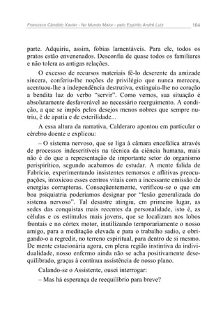 Francisco Cândido Xavier - No Mundo Maior - pelo Espírito André Luiz   164




parte. Adquiriu, assim, fobias lamentáveis. Para ele, todos os
pratos estão envenenados. Desconfia de quase todos os familiares
e não tolera as antigas relações.
     O excesso de recursos materiais fê-lo descrente da amizade
sincera, conferiu-lhe noções de privilégio que nunca mereceu,
acentuou-lhe a independência destrutiva, extinguiu-lhe no coração
a bendita luz do verbo “servir”. Como vemos, sua situação é
absolutamente desfavorável ao necessário reerguimento. A condi-
ção, a que se impôs pelos desejos menos nobres que sempre nu-
triu, é de apatia e de esterilidade...
     A essa altura da narrativa, Calderaro apontou em particular o
cérebro doente e explicou:
     – O sistema nervoso, que se liga à câmara encefálica através
de processos indescritíveis na técnica da ciência humana, mais
não é do que a representação de importante setor do organismo
perispirítico, segundo acabamos de estudar. A mente falida de
Fabrício, experimentando insistentes remorsos e aflitivas preocu-
pações, intoxicou esses centros vitais com a incessante emissão de
energias corruptoras. Conseqüentemente, verificou-se o que em
boa psiquiatria poderíamos designar por “lesão generalizada do
sistema nervoso”. Tal desastre atingiu, em primeiro lugar, as
sedes das conquistas mais recentes da personalidade, isto é, as
células e os estímulos mais jovens, que se localizam nos lobos
frontais e no córtex motor, inutilizando temporariamente o nosso
amigo, para a meditação elevada e para o trabalho sadio, e obri-
gando-o a regredir, no terreno espiritual, para dentro de si mesmo.
De mente estacionária agora, em plena região instintiva da indivi-
dualidade, nosso enfermo ainda não se acha positivamente dese-
quilibrado, graças à contínua assistência de nosso plano.
     Calando-se o Assistente, ousei interrogar:
     – Mas há esperança de reequilíbrio para breve?
 