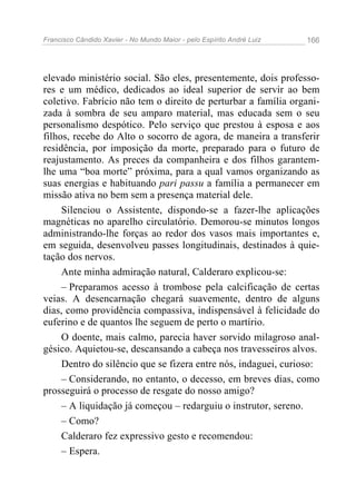 Francisco Cândido Xavier - No Mundo Maior - pelo Espírito André Luiz   166




elevado ministério social. São eles, presentemente, dois professo-
res e um médico, dedicados ao ideal superior de servir ao bem
coletivo. Fabrício não tem o direito de perturbar a família organi-
zada à sombra de seu amparo material, mas educada sem o seu
personalismo despótico. Pelo serviço que prestou à esposa e aos
filhos, recebe do Alto o socorro de agora, de maneira a transferir
residência, por imposição da morte, preparado para o futuro de
reajustamento. As preces da companheira e dos filhos garantem-
lhe uma “boa morte” próxima, para a qual vamos organizando as
suas energias e habituando pari passu a família a permanecer em
missão ativa no bem sem a presença material dele.
     Silenciou o Assistente, dispondo-se a fazer-lhe aplicações
magnéticas no aparelho circulatório. Demorou-se minutos longos
administrando-lhe forças ao redor dos vasos mais importantes e,
em seguida, desenvolveu passes longitudinais, destinados à quie-
tação dos nervos.
     Ante minha admiração natural, Calderaro explicou-se:
     – Preparamos acesso à trombose pela calcificação de certas
veias. A desencarnação chegará suavemente, dentro de alguns
dias, como providência compassiva, indispensável à felicidade do
euferino e de quantos lhe seguem de perto o martírio.
     O doente, mais calmo, parecia haver sorvido milagroso anal-
gésico. Aquietou-se, descansando a cabeça nos travesseiros alvos.
     Dentro do silêncio que se fizera entre nós, indaguei, curioso:
     – Considerando, no entanto, o decesso, em breves dias, como
prosseguirá o processo de resgate do nosso amigo?
     – A liquidação já começou – redarguiu o instrutor, sereno.
     – Como?
     Calderaro fez expressivo gesto e recomendou:
     – Espera.
 