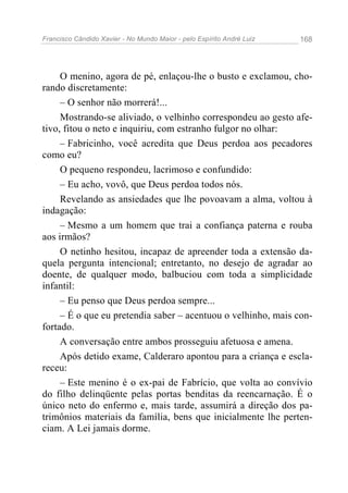 Francisco Cândido Xavier - No Mundo Maior - pelo Espírito André Luiz   168




     O menino, agora de pé, enlaçou-lhe o busto e exclamou, cho-
rando discretamente:
     – O senhor não morrerá!...
     Mostrando-se aliviado, o velhinho correspondeu ao gesto afe-
tivo, fitou o neto e inquiriu, com estranho fulgor no olhar:
     – Fabricinho, você acredita que Deus perdoa aos pecadores
como eu?
     O pequeno respondeu, lacrimoso e confundido:
     – Eu acho, vovô, que Deus perdoa todos nós.
     Revelando as ansiedades que lhe povoavam a alma, voltou à
indagação:
     – Mesmo a um homem que trai a confiança paterna e rouba
aos irmãos?
     O netinho hesitou, incapaz de apreender toda a extensão da-
quela pergunta intencional; entretanto, no desejo de agradar ao
doente, de qualquer modo, balbuciou com toda a simplicidade
infantil:
     – Eu penso que Deus perdoa sempre...
     – É o que eu pretendia saber – acentuou o velhinho, mais con-
fortado.
     A conversação entre ambos prosseguiu afetuosa e amena.
     Após detido exame, Calderaro apontou para a criança e escla-
receu:
     – Este menino é o ex-pai de Fabrício, que volta ao convívio
do filho delinqüente pelas portas benditas da reencarnação. É o
único neto do enfermo e, mais tarde, assumirá a direção dos pa-
trimônios materiais da família, bens que inicialmente lhe perten-
ciam. A Lei jamais dorme.
 