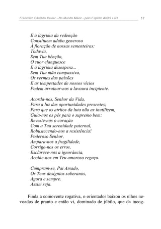 Francisco Cândido Xavier - No Mundo Maior - pelo Espírito André Luiz   17




       E a lágrima da redenção
       Constituem adubo generoso
       À floração de nossas sementeiras;
       Todavia,
       Sem Tua bênção,
       O suor elanguesce
       E a lágrima desespera...
       Sem Tua mão compassiva,
       Os vermes das paixões
       E as tempestades de nossos vícios
       Podem arruinar-nos a lavoura incipiente.

       Acorda-nos, Senhor da Vida,
       Para a luz das oportunidades presentes;
       Para que os atritos da luta não as inutilizem,
       Guia-nos os pés para o supremo bem;
       Reveste-nos o coração
       Com a Tua serenidade paternal,
       Robustecendo-nos a resistência!
       Poderoso Senhor,
       Ampara-nos a fragilidade,
       Corrige-nos os erros,
       Esclarece-nos a ignorância,
       Acolhe-nos em Teu amoroso regaço.

       Cumpram-se, Pai Amado,
       Os Teus desígnios soberanos,
       Agora e sempre.
       Assim seja.

    Finda a comovente rogativa, o orientador baixou os olhos ne-
voados de pranto e então vi, dominado de júbilo, que da incog-
 
