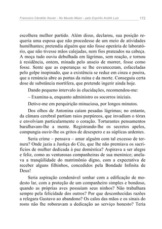 Francisco Cândido Xavier - No Mundo Maior - pelo Espírito André Luiz   172




escolhera melhor partido. Além disso, declarou, sua posição re-
queria uma esposa que não procedesse de um meio de atividades
humilhantes; pretendia alguém que não fosse operária de laborató-
rio, que não tivesse mãos calejadas, nem fios prateados na cabeça.
A moça tudo ouviu debulhada em lágrimas, sem reação, e tornou
à residência, ontem, minada pelo anseio de morrer, fosse como
fosse. Sente que as esperanças se lhe esvaneceram, esfaceladas
pelo golpe inopinado, que a existência se reduz em cinza e poeira,
que a renúncia abre as portas da ruína e da morte. Conseguiu certa
dose de substância mortífera, que pretende ingerir ainda hoje.
     Dando pequeno intervalo às elucidações, recomendou-me:
     – Examina-a, enquanto administro os socorros iniciais.
     Detive-me em perquirição minuciosa, por longos minutos.
     Dos olhos de Antonina caíam pesadas lágrimas; no entanto,
da câmara cerebral partiam raios purpúreos, que invadiam o tórax
e envolviam particularmente o coração. Torturantes pensamentos
baralhavam-lhe a mente. Registrando-lhe os secretos apelos,
compungia ouvir-lhe os gritos de desespero e as súplicas ardentes.
     Seria crime – pensava – amar alguém com tal excesso de ter-
nura? Onde jazia a Justiça do Céu, que lhe não premiava os sacri-
fícios de mulher dedicada à paz doméstica? Aspirava a ser alegre
e feliz, como as venturosas companheiras de sua meninice; anela-
va a tranqüilidade do matrimônio digno, com a expectativa de
receber alguns filhinhos, concedidos pela Bondade Infinita de
Deus!
     Seria aspiração condenável sonhar com a edificação de mo-
desto lar, com a proteção de um companheiro simples e bondoso,
quando as próprias aves possuíam seus ninhos? Não trabalhara
sempre pela felicidade dos outros? Por que desconhecidas razões
a relegara Gustavo ao abandono? Os calos das mãos e os sinais do
rosto não lhe roboravam a dedicação ao serviço honesto? Teria
 