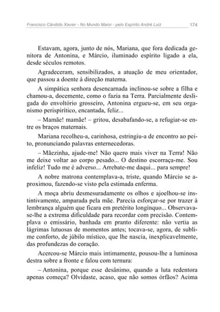 Francisco Cândido Xavier - No Mundo Maior - pelo Espírito André Luiz   174




     Estavam, agora, junto de nós, Mariana, que fora dedicada ge-
nitora de Antonina, e Márcio, iluminado espírito ligado a ela,
desde séculos remotos.
     Agradeceram, sensibilizados, a atuação de meu orientador,
que passou a doente à direção materna.
     A simpática senhora desencarnada inclinou-se sobre a filha e
chamou-a, docemente, como o fazia na Terra. Parcialmente desli-
gada do envoltório grosseiro, Antonina ergueu-se, em seu orga-
nismo perispirítico, encantada, feliz...
     – Mamãe! mamãe! – gritou, desabafando-se, a refugiar-se en-
tre os braços maternais.
     Mariana recolheu-a, carinhosa, estringiu-a de encontro ao pei-
to, pronunciando palavras enternecedoras.
     – Mãezinha, ajude-me! Não quero mais viver na Terra! Não
me deixe voltar ao corpo pesado... O destino escorraça-me. Sou
infeliz! Tudo me é adverso... Arrebate-me daqui... para sempre!
     A nobre matrona contemplava-a, triste, quando Márcio se a-
proximou, fazendo-se visto pela estimada enferma.
     A moça abriu desmesuradamente os olhos e ajoelhou-se ins-
tintivamente, amparada pela mãe. Parecia esforçar-se por trazer à
lembrança alguém que ficara em pretérito longínquo... Observava-
se-lhe a extrema dificuldade para recordar com precisão. Contem-
plava o emissário, banhada em pranto diferente: não vertia as
lágrimas lutuosas de momentos antes; tocava-se, agora, de subli-
me conforto, de júbilo místico, que lhe nascia, inexplicavelmente,
das profundezas do coração.
     Acercou-se Márcio mais intimamente, pousou-lhe a luminosa
destra sobre a fronte e falou com ternura:
     – Antonina, porque esse desânimo, quando a luta redentora
apenas começa? Olvidaste, acaso, que não somos órfãos? Acima
 
