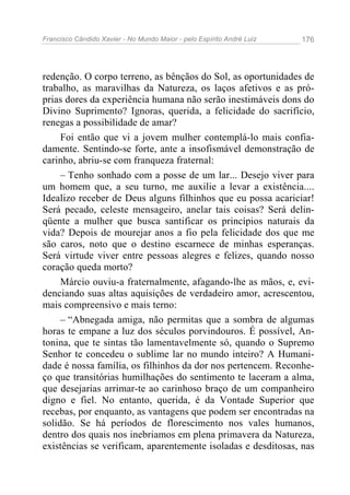 Francisco Cândido Xavier - No Mundo Maior - pelo Espírito André Luiz   176




redenção. O corpo terreno, as bênçãos do Sol, as oportunidades de
trabalho, as maravilhas da Natureza, os laços afetivos e as pró-
prias dores da experiência humana não serão inestimáveis dons do
Divino Suprimento? Ignoras, querida, a felicidade do sacrifício,
renegas a possibilidade de amar?
     Foi então que vi a jovem mulher contemplá-lo mais confia-
damente. Sentindo-se forte, ante a insofismável demonstração de
carinho, abriu-se com franqueza fraternal:
     – Tenho sonhado com a posse de um lar... Desejo viver para
um homem que, a seu turno, me auxilie a levar a existência....
Idealizo receber de Deus alguns filhinhos que eu possa acariciar!
Será pecado, celeste mensageiro, anelar tais coisas? Será delin-
qüente a mulher que busca santificar os princípios naturais da
vida? Depois de mourejar anos a fio pela felicidade dos que me
são caros, noto que o destino escarnece de minhas esperanças.
Será virtude viver entre pessoas alegres e felizes, quando nosso
coração queda morto?
     Márcio ouviu-a fraternalmente, afagando-lhe as mãos, e, evi-
denciando suas altas aquisições de verdadeiro amor, acrescentou,
mais compreensivo e mais terno:
     – “Abnegada amiga, não permitas que a sombra de algumas
horas te empane a luz dos séculos porvindouros. É possível, An-
tonina, que te sintas tão lamentavelmente só, quando o Supremo
Senhor te concedeu o sublime lar no mundo inteiro? A Humani-
dade é nossa família, os filhinhos da dor nos pertencem. Reconhe-
ço que transitórias humilhações do sentimento te laceram a alma,
que desejarias arrimar-te ao carinhoso braço de um companheiro
digno e fiel. No entanto, querida, é da Vontade Superior que
recebas, por enquanto, as vantagens que podem ser encontradas na
solidão. Se há períodos de florescimento nos vales humanos,
dentro dos quais nos inebriamos em plena primavera da Natureza,
existências se verificam, aparentemente isoladas e desditosas, nas
 