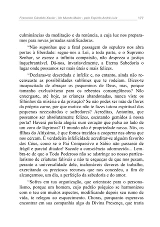 Francisco Cândido Xavier - No Mundo Maior - pelo Espírito André Luiz   177




culminâncias da meditação e da renúncia, a cuja luz nos prepara-
mos para novas jornadas santificadoras.
     “Não suponhas que a fatal passagem do sepulcro nos abra
portas à liberdade: segue-nos a Lei, a toda parte, e o Supremo
Senhor, se exerce a infinita compaixão, não despreza a justiça
inquebrantável. Dá-nos, invariavelmente, a Eterna Sabedoria o
lugar onde possamos ser mais úteis e mais felizes.
     “Declaras-te deserdada e infeliz e, no entanto, ainda não re-
censeaste as possibilidades sublimes que te rodeiam. Dizes-te
incapacitada de abraçar os pequeninos de Deus, mas, porque
tamanho exclusivismo para os rebentos consangüíneos? Não
enxergaste, até hoje, as crianças abandonadas, nunca viste os
filhinhos da miséria e da privação? Se não podes ser mãe de flores
da própria carne, por que motivo não te fazes tutora espiritual dos
pequenos necessitados e sofredores? Acreditas, Antonina, que
possamos ser absolutamente felizes, escutando gemidos à nossa
porta? Haverá perfeita alegria num coração que pulsa ao lado de
um coro de lágrimas? O mundo não é propriedade nossa. Nós, os
filhos do Altíssimo, é que fomos trazidos a cooperar nas obras que
nos cercam. É verdadeira infelicidade acreditar-se alguém favorito
dos Céus, como se o Pai Compassivo e Sábio não passasse de
frágil e parcial ditador! Sacode a consciência adormecida... Lem-
bra-te de que o Todo Poderoso não se adstringe ao nosso particu-
larismo de criaturas falíveis e não te esqueças de que nos pesam,
perante a universalidade dele, inalienáveis deveres de trabalho,
exercitando os preciosos recursos que nos concedeu, a fim de
alcançarmos, um dia, a perfeição da sabedoria e do amor.
     “Sofres em tua organização, que orientaste para o persona-
lismo, porque um homem, cujo padrão psíquico se harmonizou
com o teu em muitos aspectos, modificando depois seu rumo de
vida, te relegou ao esquecimento. Choras, porquanto esperavas
encontrar em sua companhia algo da Divina Presença, que traria
 