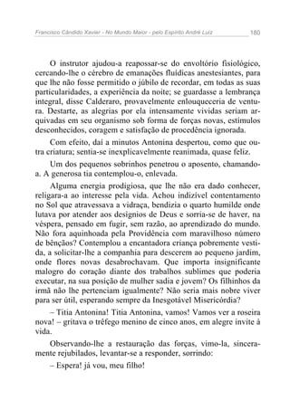 Francisco Cândido Xavier - No Mundo Maior - pelo Espírito André Luiz   180




     O instrutor ajudou-a reapossar-se do envoltório fisiológico,
cercando-lhe o cérebro de emanações fluídicas anestesiantes, para
que lhe não fosse permitido o júbilo de recordar, em todas as suas
particularidades, a experiência da noite; se guardasse a lembrança
integral, disse Calderaro, provavelmente enlouqueceria de ventu-
ra. Destarte, as alegrias por ela intensamente vividas seriam ar-
quivadas em seu organismo sob forma de forças novas, estímulos
desconhecidos, coragem e satisfação de procedência ignorada.
     Com efeito, daí a minutos Antonina despertou, como que ou-
tra criatura; sentia-se inexplicavelmente reanimada, quase feliz.
     Um dos pequenos sobrinhos penetrou o aposento, chamando-
a. A generosa tia contemplou-o, enlevada.
     Alguma energia prodigiosa, que lhe não era dado conhecer,
religara-a ao interesse pela vida. Achou indizível contentamento
no Sol que atravessava a vidraça, bendizia o quarto humilde onde
lutava por atender aos desígnios de Deus e sorria-se de haver, na
véspera, pensado em fugir, sem razão, ao aprendizado do mundo.
Não fora aquinhoada pela Providência com maravilhoso número
de bênçãos? Contemplou a encantadora criança pobremente vesti-
da, a solicitar-lhe a companhia para descerem ao pequeno jardim,
onde flores novas desabrochavam. Que importa insignificante
malogro do coração diante dos trabalhos sublimes que poderia
executar, na sua posição de mulher sadia e jovem? Os filhinhos da
irmã não lhe pertenciam igualmente? Não seria mais nobre viver
para ser útil, esperando sempre da Inesgotável Misericórdia?
     – Titia Antonina! Titia Antonina, vamos! Vamos ver a roseira
nova! – gritava o trêfego menino de cinco anos, em alegre invite à
vida.
     Observando-lhe a restauração das forças, vimo-la, sincera-
mente rejubilados, levantar-se a responder, sorrindo:
     – Espera! já vou, meu filho!
 