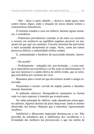 Francisco Cândido Xavier - No Mundo Maior - pelo Espírito André Luiz   182




     – Não – disse o outro, abatido –, deixei-o, ainda agora, num
centro menos digno, onde a situação do nosso doente tornou a
características lamentáveis.
     O instrutor estudou o caso em silêncio, durante alguns instan-
tes, e considerou:
     – Poderemos providenciar; contudo, se da outra vez consistiu
o socorro em restitui-lo ao equilíbrio orgânico possível, no mo-
mento há que agir em contrário. Convém ministrar-lhe provisória
e mais acentuada desarmonia ao corpo. Neste, como em outros
processos difíceis, a enfermidade retifica sempre.
     E, contemplando o benfeitor do necessitado distante, interro-
gou:
     – De acordo?
     – Perfeitamente – redargüiu ele, sem hesitação –; o meu ami-
go é especialista em assistência e eu lhe acato as determinações. O
que nos interessa é a saúde efetiva do infeliz irmão, que se entre-
gou sem defesa aos reclamos do vício.
     Rumamos para o local em que deveríamos acudir o amigo ex-
traviado.
     Penetramos o recinto, servido de amplas janelas e abundan-
temente iluminado.
     O ambiente sufocava. Desagradáveis emanações se faziam
cada vez mais espessas, à maneira que avançávamos.
     No salão principal do edifício, onde abundavam extravagan-
tes adornos, algumas dezenas de pares dançavam, tendo as mentes
absorvidas nas baixas vibrações que a atmosfera vigorosamente
insuflava.
     Indefinível e dilacerante impressão dominou-me o ser. Não
provinha da estranheza que a indiferença dos cavalheiros e a
leviandade das mulheres me provocavam; o que me enchia de
 