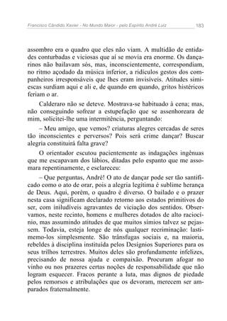 Francisco Cândido Xavier - No Mundo Maior - pelo Espírito André Luiz   183




assombro era o quadro que eles não viam. A multidão de entida-
des conturbadas e viciosas que aí se movia era enorme. Os dança-
rinos não bailavam sós, mas, inconscientemente, correspondiam,
no ritmo açodado da música inferior, a ridículos gestos dos com-
panheiros irresponsáveis que lhes eram invisíveis. Atitudes simi-
escas surdiam aqui e ali e, de quando em quando, gritos histéricos
feriam o ar.
     Calderaro não se deteve. Mostrava-se habituado à cena; mas,
não conseguindo sofrear a estupefação que se assenhoreara de
mim, solicitei-lhe uma intermitência, perguntando:
     – Meu amigo, que vemos? criaturas alegres cercadas de seres
tão inconscientes e perversos? Pois será crime dançar? Buscar
alegria constituirá falta grave?
     O orientador escutou pacientemente as indagações ingênuas
que me escapavam dos lábios, ditadas pelo espanto que me asso-
mara repentinamente, e esclareceu:
     – Que perguntas, André! O ato de dançar pode ser tão santifi-
cado como o ato de orar, pois a alegria legítima é sublime herança
de Deus. Aqui, porém, o quadro é diverso. O bailado e o prazer
nesta casa significam declarado retorno aos estados primitivos do
ser, com iniludíveis agravantes de viciação dos sentidos. Obser-
vamos, neste recinto, homens e mulheres dotados de alto raciocí-
nio, mas assumindo atitudes de que muitos símios talvez se pejas-
sem. Todavia, esteja longe de nós qualquer recriminação: lasti-
memo-los simplesmente. São trânsfugas sociais e, na maioria,
rebeldes à disciplina instituída pelos Desígnios Superiores para os
seus trilhos terrestres. Muitos deles são profundamente infelizes,
precisando de nossa ajuda e compaixão. Procuram afogar no
vinho ou nos prazeres certas noções de responsabilidade que não
logram esquecer. Fracos perante a luta, mas dignos de piedade
pelos remorsos e atribulações que os devoram, merecem ser am-
parados fraternalmente.
 