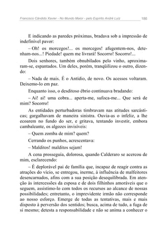 Francisco Cândido Xavier - No Mundo Maior - pelo Espírito André Luiz   186




     E indicando as paredes próximas, bradava sob a impressão de
indefinível pavor:
     – Oh! os morcegos!... os morcegos! afugentem-nos, dete-
nham-nos...! Piedade! quem me livrará! Socorro! Socorro!...
     Dois senhores, também obnubilados pelo vinho, aproxima-
ram-se, espantados. Um deles, porém, tranqüilizou o outro, dizen-
do:
     – Nada de mais. É o Antídio, de novo. Os acessos voltaram.
Deixemo-lo em paz.
     Enquanto isso, o desditoso ébrio continuava bradando:
     – Ai! ai! uma cobra... aperta-me, sufoca-me... Que será de
mim? Socorro!
     As entidades perturbadoras timbravam nas atitudes sarcásti-
cas; gargalhavam de maneira sinistra. Ouvia-as o infeliz, a lhe
ecoarem no fundo do ser, e gritava, tentando investir, embora
cambaleante, os algozes invisíveis:
     – Quem zomba de mim? quem?
     Cerrando os punhos, acrescentava:
     – Malditos! malditos sejam!
     A cena prosseguia, dolorosa, quando Calderaro se acercou de
mim, esclarecendo:
     – É deplorável pai de família que, incapaz de reagir contra as
atrações do vício, se entregou, inerme, à influência de malfeitores
desencarnados, afins com a sua posição desequilibrada. Em aten-
ção às intercessões da esposa e de dois filhinhos amoráveis que o
seguem, assistimo-lo com todos os recursos ao alcance de nossas
possibilidades; entretanto, o imprevidente irmão não corresponde
ao nosso esforço. Emerge de todas as tentativas, mais e mais
disposto à perversão dos sentidos; busca, acima de tudo, a fuga de
si mesmo; detesta a responsabilidade e não se anima a conhecer o
 