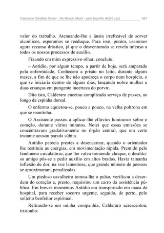 Francisco Cândido Xavier - No Mundo Maior - pelo Espírito André Luiz   187




valor do trabalho. Atenuando-lhe a ânsia irrefreável de sorver
alcoólicos, esperamos se reeduque. Para isso, porém, usaremos
agora recurso drástico, já que o desventurado se revela infenso a
todos os nossos processos de auxílio.
     Fixando em mim expressivo olhar, concluiu:
     – Antídio, por algum tempo, a partir de hoje, será amparado
pela enfermidade. Conhecerá a prisão no leito, durante alguns
meses, a fim de que se lhe não apodreça o corpo num hospício, o
que se iniciaria dentro de alguns dias, lançando nobre mulher e
duas crianças em pungente incerteza do porvir.
     Dito isto, Calderaro encetou complicado serviço de passes, ao
longo da espinha dorsal.
     O enfermo aquietou-se, pouco a pouco, na velha poltrona em
que se mantinha.
     O Assistente passou a aplicar-lhe eflúvios luminosos sobre o
coração, durante vários minutos. Notei que essas emissões se
concentravam gradativamente no órgão central, que em certo
instante acusou parada súbita.
     Antídio parecia prestes a desencarnar, quando o orientador
lhe restituiu as energias, em movimentação rápida. Premido pelo
fenômeno circulatório, que lhe valeu tremendo choque, o desdito-
so amigo pôs-se a pedir auxílio em altos brados. Havia tamanha
inflexão de dor, na voz lamentosa, que grande número de pessoas
se aproximaram, penalizadas.
     Um piedoso cavalheiro tomou-lhe o pulso, verificou a desor-
dem do coração e, presto, requisitou um carro da assistência pú-
blica. Em breves momentos Antídio era transportado em maca de
hospital, para receber socorro urgente, seguido, de perto, pelo
solícito benfeitor espiritual.
     Retirando-se em minha companhia, Calderaro acrescentou,
tristonho:
 