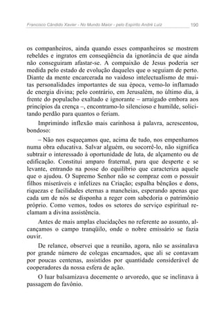 Francisco Cândido Xavier - No Mundo Maior - pelo Espírito André Luiz   190




os companheiros, ainda quando esses companheiros se mostrem
rebeldes e ingratos em conseqüência da ignorância de que ainda
não conseguiram afastar-se. A compaixão de Jesus poderia ser
medida pelo estado de evolução daqueles que o seguiam de perto.
Diante da mente encarcerada no vaidoso intelectualismo de mui-
tas personalidades importantes de sua época, vemo-lo inflamado
de energia divina; pelo contrário, em Jerusalém, no último dia, à
frente do populacho exaltado e ignorante – arraigado embora aos
princípios da crença –, encontramo-lo silencioso e humilde, solici-
tando perdão para quantos o feriam.
     Imprimindo inflexão mais carinhosa à palavra, acrescentou,
bondoso:
     – Não nos esqueçamos que, acima de tudo, nos empenhamos
numa obra educativa. Salvar alguém, ou socorrê-lo, não significa
subtrair o interessado à oportunidade de luta, de alçamento ou de
edificação. Constitui amparo fraternal, para que desperte e se
levante, entrando na posse do equilíbrio que caracteriza aquele
que o ajudou. O Supremo Senhor não se compraz com o possuir
filhos miseráveis e infelizes na Criação; espalha bênçãos e dons,
riquezas e facilidades eternas a mancheias, esperando apenas que
cada um de nós se disponha a reger com sabedoria o patrimônio
próprio. Como vemos, todos os setores do serviço espiritual re-
clamam a divina assistência.
     Antes de mais amplas elucidações no referente ao assunto, al-
cançamos o campo tranqüilo, onde o nobre emissário se fazia
ouvir.
     De relance, observei que a reunião, agora, não se assinalava
por grande número de colegas encarnados, que ali se contavam
por poucas centenas, assistidos por quantidade considerável de
cooperadores da nossa esfera de ação.
     O luar balsamizava docemente o arvoredo, que se inclinava à
passagem do favônio.
 