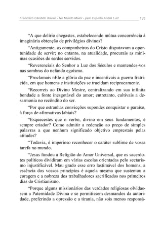 Francisco Cândido Xavier - No Mundo Maior - pelo Espírito André Luiz   193




     “A que delírio chegastes, estabelecendo mútua concorrência à
imaginária obtenção de privilégios divinos?
     “Antigamente, os companheiros do Cristo disputavam a opor-
tunidade de servir; no entanto, na atualidade, procurais as míni-
mas ocasiões de serdes servidos.
     “Reverenciais do Senhor a Luz dos Séculos e mantendes-vos
nas sombras do nefando egoísmo.
     “Proclamais nEle a glória da paz e incentivais a guerra fratri-
cida, em que homens e instituições se trucidam reciprocamente.
     “Recorreis ao Divino Mestre, centralizando em sua infinita
bondade a fonte inesgotável do amor; entretanto, cultivais a de-
sarmonia no recôndito do ser.
     “Por que estranhas convicções supondes conquistar o paraíso,
à força de afirmativas labiais?
     “Esquecestes que o verbo, divino em seus fundamentos, é
sempre criador? Como admitir a redenção ao preço de simples
palavras a que nenhum significado objetivo emprestais pelas
atitudes?
     “Todavia, é imperioso reconhecer o caráter sublime de vossa
tarefa no mundo.
     “Jesus fundou a Religião do Amor Universal, que os sacerdo-
tes políticos dividiram em várias escolas orientadas pelo sectaris-
mo injustificável. Mau grado esse erro lastimável dos homens, a
essência dos vossos princípios é aquela mesma que sustentou a
coragem e a nobreza dos trabalhadores sacrificados nos primeiros
dias do Cristianismo.
     “Porque alguns missionários das verdades religiosas olvidas-
sem a Paternidade Divina e se permitissem desmandos da autori-
dade, preferindo a opressão e a tirania, não sois menos responsá-
 