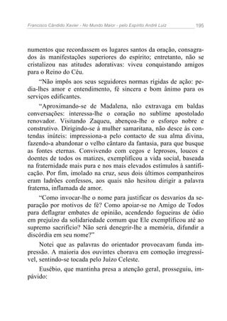 Francisco Cândido Xavier - No Mundo Maior - pelo Espírito André Luiz   195




numentos que recordassem os lugares santos da oração, consagra-
dos às manifestações superiores do espírito; entretanto, não se
cristalizou nas atitudes adorativas: viveu conquistando amigos
para o Reino do Céu.
     “Não impôs aos seus seguidores normas rígidas de ação: pe-
dia-lhes amor e entendimento, fé sincera e bom ânimo para os
serviços edificantes.
     “Aproximando-se de Madalena, não extravaga em baldas
conversações: interessa-lhe o coração no sublime apostolado
renovador. Visitando Zaqueu, abençoa-lhe o esforço nobre e
construtivo. Dirigindo-se à mulher samaritana, não desce às con-
tendas inúteis: impressiona-a pelo contacto de sua alma divina,
fazendo-a abandonar o velho cântaro da fantasia, para que busque
as fontes eternas. Convivendo com cegos e leprosos, loucos e
doentes de todos os matizes, exemplificou a vida social, baseada
na fraternidade mais pura e nos mais elevados estímulos à santifi-
cação. Por fim, imolado na cruz, seus dois últimos companheiros
eram ladrões confessos, aos quais não hesitou dirigir a palavra
fraterna, inflamada de amor.
     “Como invocar-lhe o nome para justificar os desvarios da se-
paração por motivos de fé? Como apoiar-se no Amigo de Todos
para deflagrar embates de opinião, acendendo fogueiras de ódio
em prejuízo da solidariedade comum que Ele exemplificou até ao
supremo sacrifício? Não será denegrir-lhe a memória, difundir a
discórdia em seu nome?”
     Notei que as palavras do orientador provocavam funda im-
pressão. A maioria dos ouvintes chorava em comoção irregressí-
vel, sentindo-se tocada pelo Juízo Celeste.
     Eusébio, que mantinha presa a atenção geral, prosseguiu, im-
pávido:
 