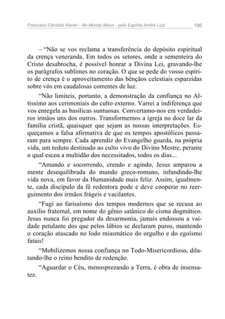 Francisco Cândido Xavier - No Mundo Maior - pelo Espírito André Luiz   196




     – “Não se vos reclama a transferência do depósito espiritual
da crença veneranda. Em todos os setores, onde a sementeira do
Cristo desabrocha, é possível honrar a Divina Lei, gravando-lhe
os parágrafos sublimes no coração. O que se pede do vosso espíri-
to de crença é o aproveitamento das bênçãos celestiais esparzidas
sobre vós em caudalosas correntes de luz.
     “Não limiteis, portanto, a demonstração da confiança no Al-
tíssimo aos cerimoniais do culto externo. Varrei a indiferença que
vos enregela as basílicas suntuosas. Convertamo-nos em verdadei-
ros irmãos uns dos outros. Transformemos a igreja no doce lar da
família cristã, quaisquer que sejam as nossas interpretações. Es-
queçamos a falsa afirmativa de que os tempos apostólicos passa-
ram para sempre. Cada aprendiz do Evangelho guarda, na própria
vida, um reduto destinado ao culto vivo do Divino Mestre, perante
o qual escoa a multidão dos necessitados, todos os dias...
     “Amando e socorrendo, crendo e agindo, Jesus amparou a
mente desequilibrada do mundo greco-romano, infundindo-lhe
vida nova, em favor da Humanidade mais feliz. Assim, igualmen-
te, cada discípulo da fé redentora pode e deve cooperar no reer-
guimento dos irmãos frágeis e vacilantes.
     “Fugi ao farisaísmo dos tempos modernos que se recusa ao
auxílio fraternal, em nome do gênio satânico do cisma dogmático.
Jesus nunca foi pregador da desarmonia, jamais endossou a vai-
dade petulante dos que pelos lábios se declaram puros, mantendo
o coração atascado no lodo miasmático do orgulho e do egoísmo
fatais!
     “Mobilizemos nossa confiança no Todo-Misericordioso, dila-
tando-lhe o reino bendito de redenção.
     “Aguardar o Céu, menosprezando a Terra, é obra de insensa-
tez.
 