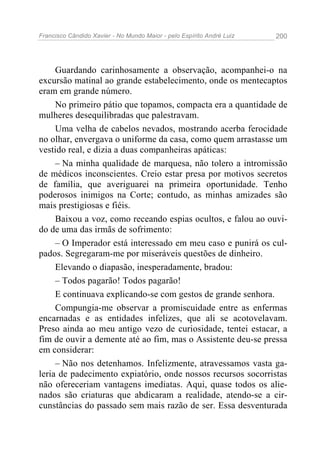 Francisco Cândido Xavier - No Mundo Maior - pelo Espírito André Luiz   200




     Guardando carinhosamente a observação, acompanhei-o na
excursão matinal ao grande estabelecimento, onde os mentecaptos
eram em grande número.
     No primeiro pátio que topamos, compacta era a quantidade de
mulheres desequilibradas que palestravam.
     Uma velha de cabelos nevados, mostrando acerba ferocidade
no olhar, envergava o uniforme da casa, como quem arrastasse um
vestido real, e dizia a duas companheiras apáticas:
     – Na minha qualidade de marquesa, não tolero a intromissão
de médicos inconscientes. Creio estar presa por motivos secretos
de família, que averiguarei na primeira oportunidade. Tenho
poderosos inimigos na Corte; contudo, as minhas amizades são
mais prestigiosas e fiéis.
     Baixou a voz, como receando espias ocultos, e falou ao ouvi-
do de uma das irmãs de sofrimento:
     – O Imperador está interessado em meu caso e punirá os cul-
pados. Segregaram-me por miseráveis questões de dinheiro.
     Elevando o diapasão, inesperadamente, bradou:
     – Todos pagarão! Todos pagarão!
     E continuava explicando-se com gestos de grande senhora.
     Compungia-me observar a promiscuidade entre as enfermas
encarnadas e as entidades infelizes, que ali se acotovelavam.
Preso ainda ao meu antigo vezo de curiosidade, tentei estacar, a
fim de ouvir a demente até ao fim, mas o Assistente deu-se pressa
em considerar:
     – Não nos detenhamos. Infelizmente, atravessamos vasta ga-
leria de padecimento expiatório, onde nossos recursos socorristas
não ofereceriam vantagens imediatas. Aqui, quase todos os alie-
nados são criaturas que abdicaram a realidade, atendo-se a cir-
cunstâncias do passado sem mais razão de ser. Essa desventurada
 